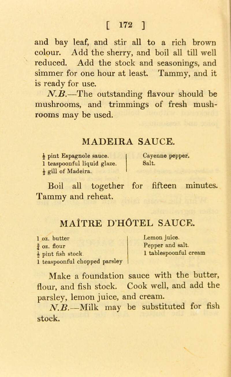 and bay leaf, and stir all to a rich brown colour. Add the sherry, and boil all till well reduced. Add the stock and seasonings, and simmer for one hour at least. Tammy, and it is ready for use. 2V.S.—The outstanding flavour should be mushrooms, and trimmings of fresh mush- rooms may be used. MADEIRA SAUCE. ^ pint Espagnole sauce. Cayenne pepper. 1 teaspoonful liquid glaze. Salt. ^ gill of Madeira. Boil aU together for fifteen minutes. Tammy and reheat. MAiTRE D’HOTEL SAUCE. 1 oz. butter I oz. flour ^ pint fish stock 1 teaspoonful chopped parsley Lemon juice. Pepper and salt. 1 tablespoonful cream Make a foundation sauce with the butter, flour, and fish stock. Cook well, and add the parsley, lemon juice, and cream. ]V.B.—Milk may be substituted for fish stock. V