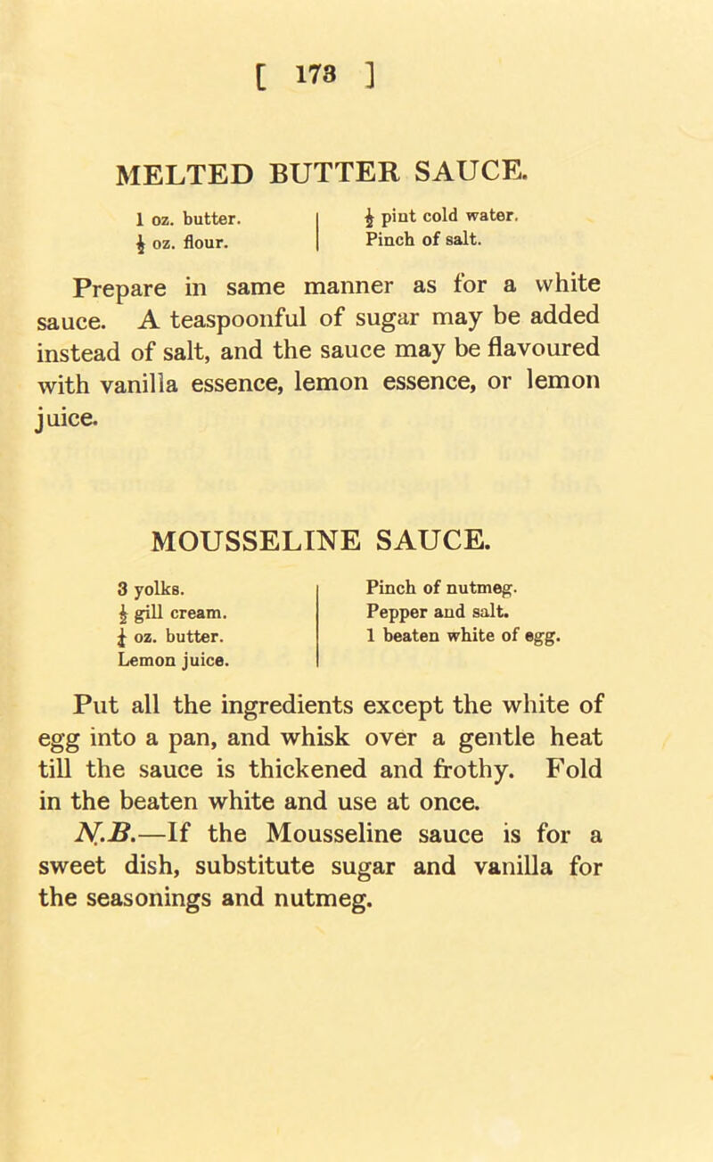 [ 178 ] MELTED BUTTER SAUCE. 1 oz. butter. ^ oz. flour. ^ pint cold water. Pinch of salt. Prepare in same manner as for a white sauce. A teaspoonful of sugar may be added instead of salt, and the sauce may be flavoured with vanilla essence, lemon essence, or lemon juice. Put all the ingredients except the white of egg into a pan, and whisk over a gentle heat till the sauce is thickened and frothy. Fold in the beaten white and use at once. N,.B.—If the Mousseline sauce is for a sweet dish, substitute sugar and vanilla for the seasonings and nutmeg. MOUSSELINE SAUCE, ^ gill cream. ^ oz. butter. Lemon juice. 3 yolks. Pinch of nutmeg. Pepper and salt. 1 beaten white of egg.