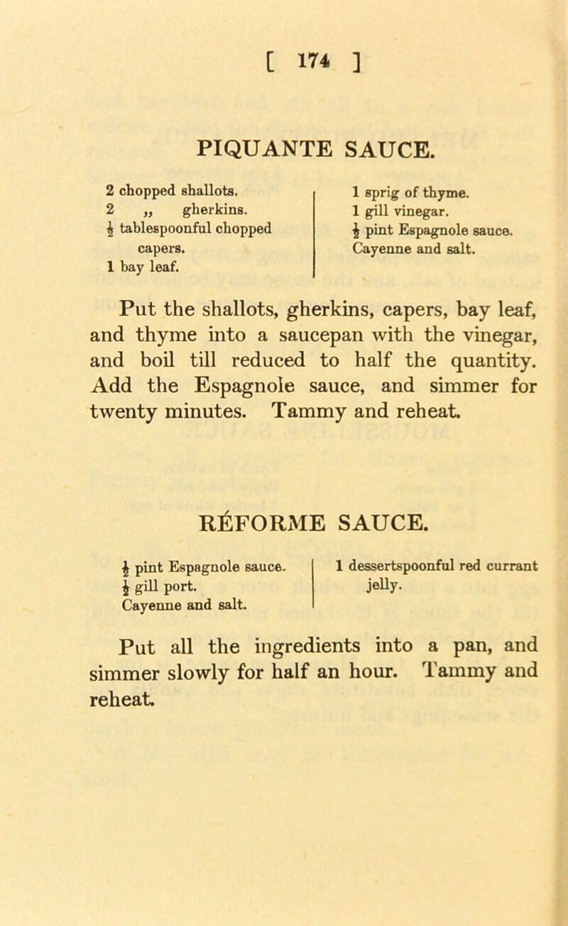 PIQUANTE SAUCE. 2 chopped shallots. 2 „ gherkins. ^ tablespoonful chopped capex’S. 1 bay leaf. 1 sprig of thyme. 1 gill vinegar. \ pint Espagnole sauce. Cayenne and salt. Put the shallots, gherkins, capers, bay leaf, and thyme into a saucepan with the vinegar, and boil till reduced to half the quantity. Add the Espagnole sauce, and simmer for twenty minutes. Tammy and reheat. REFORiME SAUCE. I pint Espagnole sauce. 1 dessertspoonful red currant J gill port. jelly- Cayenne and salt. Put all the ingredients into a pan, and simmer slowly for half an hour. Tammy and reheat.