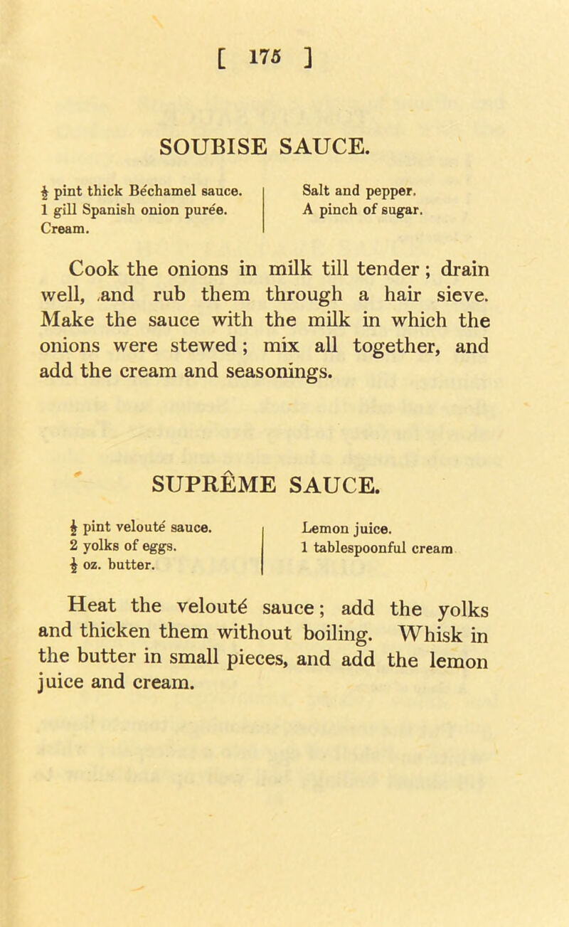 [ 17« ] SOUBISE SAUCE. ^ pint thick Bechamel sauce. Salt and pepper, 1 gill Spanish onion puree, A pinch of sugar. Cream. Cook the onions in milk till tender; drain well, and rub them through a hair sieve. Make the sauce with the milk in which the onions were stewed; mix all together, and add the cream and seasonings. SUPREME SAUCE. ^ pint veloute sauce, 2 yolks of eggs. ^ oz. butter. Lemon juice. 1 tablespoonful cream Heat the veloute sauce; add the yolks and thicken them without boiling. Whisk in the butter in small pieces, and add the lemon juice and cream.