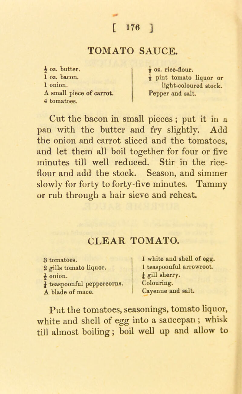 TOMATO SAUCE. I oz. butter, 1 oz. bacon. 1 onion. ^ oz. rice-flour. ^ pint tomato liquor or ligbt-coloured stock. Pepper and salt. A small piece of carrot. 4 tomatoes. Cut the bacon in small pieces ; put it in a pan with the butter and fry slightly. Add the onion and carrot sliced and the tomatoes, and let them all boil together for four or five minutes till well reduced. Stir in the rice- flour and add the stock. Season, and simmer slowly for forty to forty-five minutes. Tammy or rub through a hair sieve and reheat. Put the tomatoes, seasonings, tomato liquor, white and shell of egg into a saucepan ; whisk till almost boiling; boil well up and allow to CLEAR TOMATO. 3 tomatoes. 2 gills tomato liquor. ^ onion. i teaspoonful peppercorns. A blade of mace. 1 white and shell of egg. 1 teaspoonful arrowroot ^ gill sherrf. Colouring. Cayenne and salt