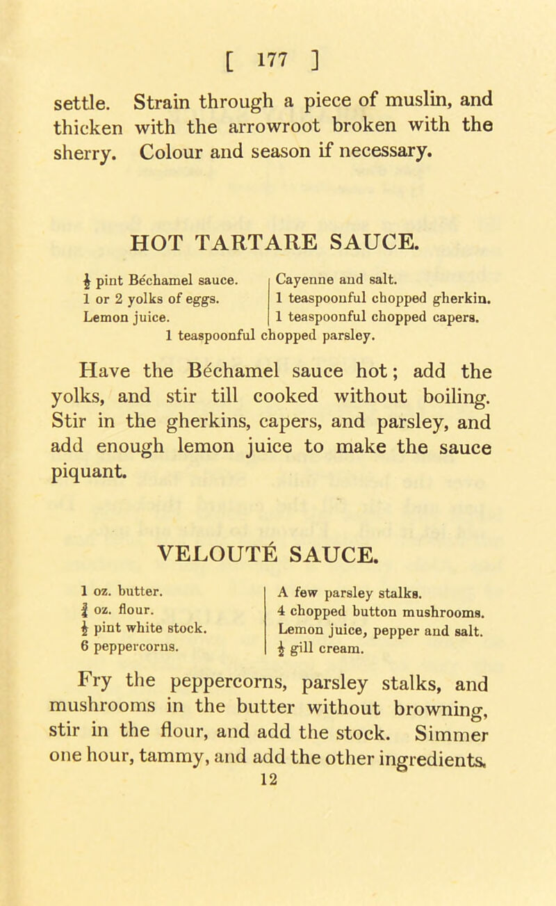 settle. Strain through a piece of muslin, and thicken with the arrowroot broken with the sherry. Colour and season if necessary. HOT TARTARE SAUCE. ^ pint Bechamel sauce. 1 or 2 yolks of eggs. Lemon juice. 1 teaspoonful c Cayenne and salt. 1 teaspoonful chopped gherkin. 1 teaspoonful chopped capers, lopped parsley. Have the Bdchamel sauce hot; add the yolks, and stir till cooked without boiling. Stir in the gherkins, capers, and parsley, and add enough lemon juice to make the sauce piquant. VELOUTE SAUCE. 1 oz. butter. I oz. flour. ^ pint white stock. 6 peppercorns. A few parsley stalks. 4 chopped button mushrooms. Lemon juice, pepper and salt, i gill cream. Fry the peppercorns, parsley stalks, and mushrooms in the butter without browning, stir in the flour, and add the stock. Simmer one hour, tammy, and add the other ingredients. 12