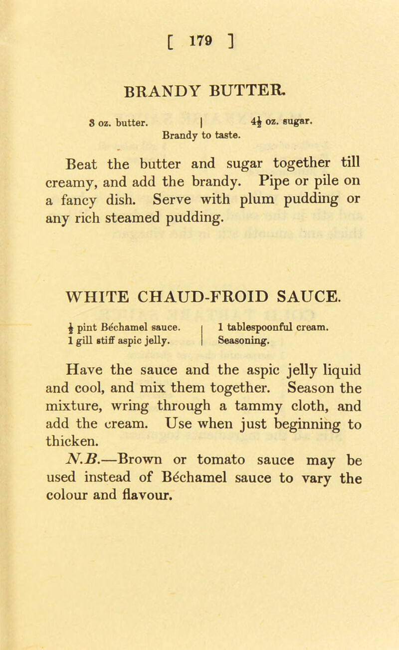 BRANDY BUTTER. 8 oz. butter. | 4^ oz. sugar. Brandy to taste. Beat the butter and sugar together till creamy, and add the brandy. Pipe or pile on a fancy dish. Serve with plum pudding or any rich steamed pudding. WHITE CHAUD-FROID SAUCE. ^ pint Bechamel sauce. i 1 tablespoonful cream. 1 gill stiff aspic jelly. | Seasoning. Have the sauce and the aspic jelly liquid and cool, and mix them together. Season the mixture, wring through a tammy cloth, and add the cream. Use when just beginning to thicken. N.B.—Brown or tomato sauce may be used instead of Bechamel sauce to vary the colour and flavour.