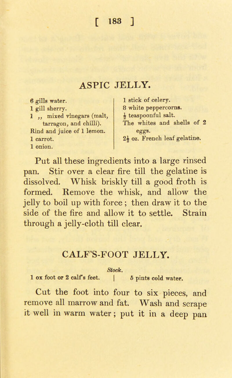 [ >83 ] ASPIC JELLY. 6 gills water. 1 gill sherry. 1 ,, mixed vinegars (malt, tarragon, and chilli). Rind and juice of 1 lemon. 1 carrot. 1 onion. 1 stick of celery. 8 white peppercorns. ^ teaspoonful salt. The whites and shells of 2 eggs. 2^ oz. French leaf gelatine. Put all these ingredients into a large rinsed pan. Stir over a clear fire till the gelatine is dissolved. Whisk briskly till a good froth is formed. Remove the whisk, and allow the jelly to boil up with force ; then draw it to the side of the fire and allow it to settle. Strain through a jelly-cloth till clear. CALFS-FOOT JELLY. stock. 1 ox foot or 2 calf s feet. | 6 pints cold water. Cut the foot into four to six pieces, and remove all marrow and fat. Wash and scrape it well in warm water; put it in a deep pan