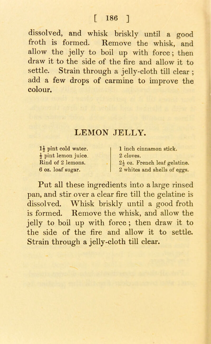 dissolved, and whisk briskly until a good froth is formed. Remove the whisk, and allow the jelly to boil up with force; then draw it to the side of the fire and allow it to settle. Strain through a jelly-cloth till clear ; add a few drops of carmine to improve the colour. Put all these ingredients into a large rinsed pan, and stir over a clear fii'e till the gelatine is dissolved. Whisk briskly until a good froth is formed. Remove the whisk, and allow the jelly to boU up with force ; then draw it to the side of the fire and allow it to settle. Strain through a jelly-cloth till clear. LEMON JELLY, pint cold water. ^ pint lemon juice. Rind of 2 lemons. 6 oz. loaf sugar. 1 inch cinnamon stick. 2 cloves. 2^ oz. French leaf gelatine. 2 whites and shells of eggs.
