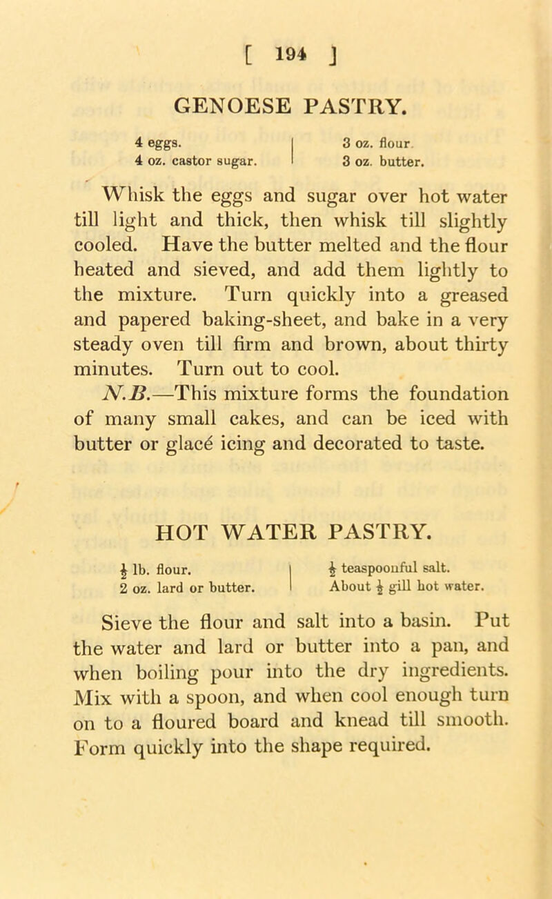 GENOESE PASTRY. 4 eggs. I 3 oz. flour, 4 oz. castor sugar. I 3 oz. butter. Whisk the eggs and sugar over hot water till light and thick, then whisk till slightly cooled. Have the butter melted and the flour heated and sieved, and add them lightly to the mixture. Turn quickly into a greased and papered baking-sheet, and bake in a very steady oven till firm and brown, about thirty minutes. Turn out to cool. N.B.—This mixture forms the foundation of many small cakes, and can be iced with butter or glac^ icing and decorated to taste. HOT WATER PASTRY. ^ lb. flour. I i teaspoouful salt. 2 oz. lard or butter. 1 About ^ gill hot water. Sieve the flour and salt into a basin. Put the water and lard or butter into a pan, and when boiling pour into the dry ingredients. Mix with a spoon, and when cool enough turn on to a floured board and knead till smooth. Form quickly into the shape required.