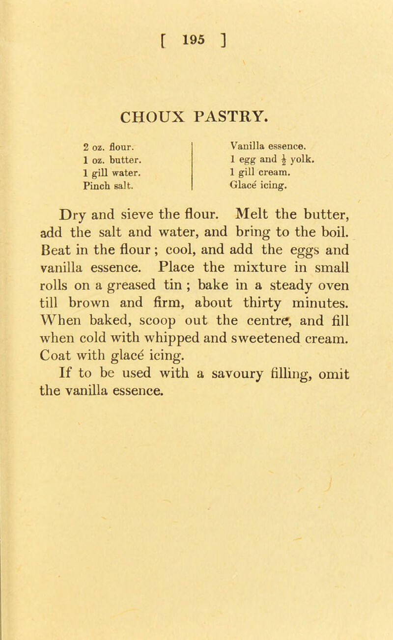 [ 19« ] CHOUX PASTRY, 2 oz. flour. 1 oz. butter. 1 gill water. Pinch salt. Vauilla essence. 1 egg and ^ yolk. 1 gill cream. Glace icing. Dry and sieve the flour. Melt the butter, add the salt and water, and bring to the boil. Beat in the flour ; cool, and add the eggs and vanilla essence. Place the mixture in small rolls on a greased tin ; bake in a steady oven till brown and firm, about thirty minutes. When baked, scoop out the centre, and fill when cold with whipped and sweetened cream. Coat with glac^ icing. If to be used with a savoury filling, omit the vanilla essence.