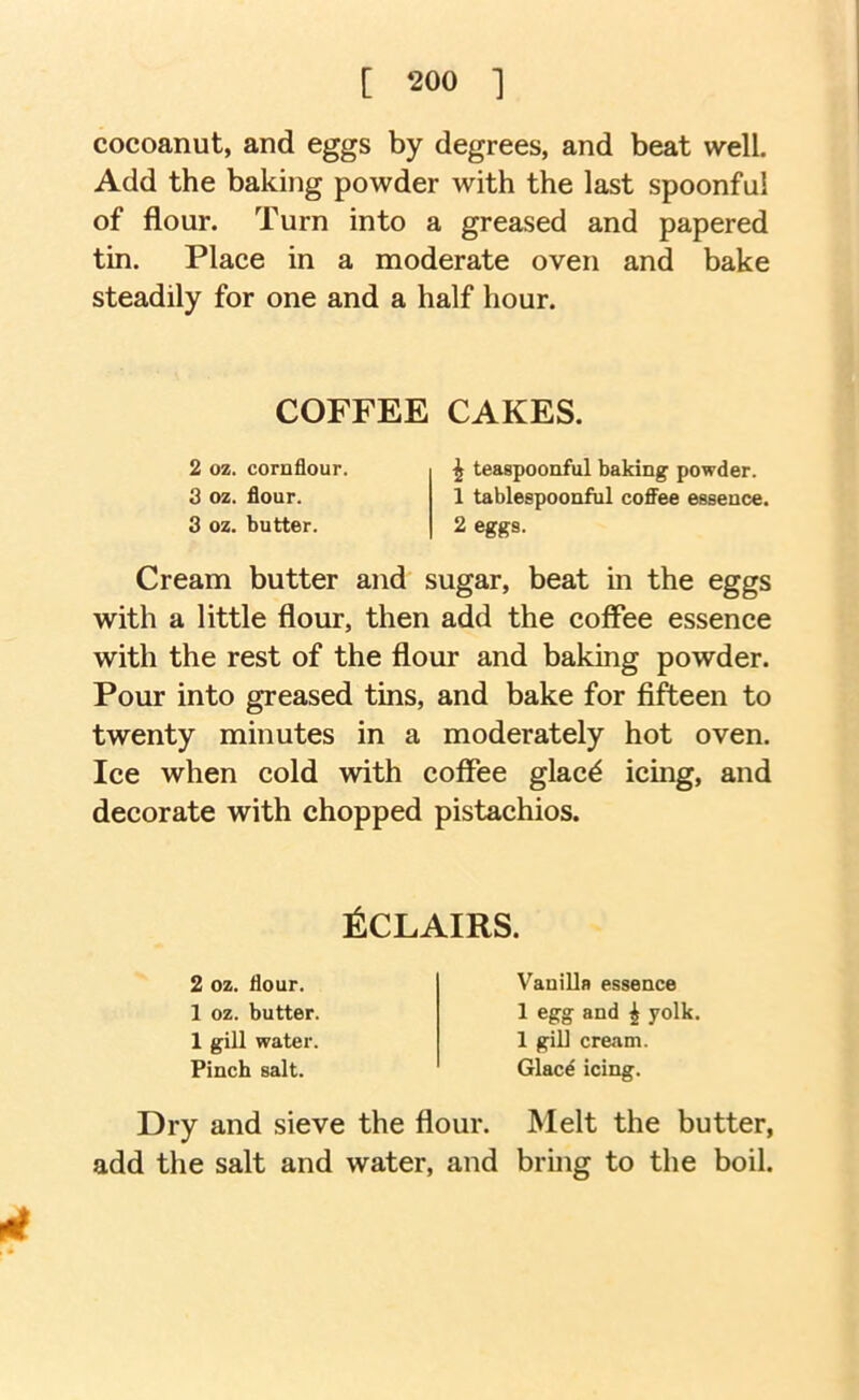 cocoanut, and eggs by degrees, and beat well. Add the baking powder with the last spoonful of flour. Turn into a greased and papered tin. Place in a moderate oven and bake steadily for one and a half hour. COFFEE CAKES. 2 oz. cornflour. 3 oz. flour. 3 oz. butter. ^ teaapoonful baking powder. 1 tablespoonful coffee essence. 2 eggs. Cream butter and sugar, beat in the eggs with a little flour, then add the coffee essence with the rest of the flour and baking powder. Pour into greased tins, and bake for fifteen to twenty minutes in a moderately hot oven. Ice when cold with coffee glac^ icing, and decorate with chopped pistachios. ^CLAIRS. 2 oz. flour. 1 oz. butter. 1 gill water. Pinch salt. Vanilla essence 1 egg and ^ yolk. 1 gill cream. Glacd icing. Dry and sieve the flour. Melt the butter, add the salt and water, and bring to the boil. 4