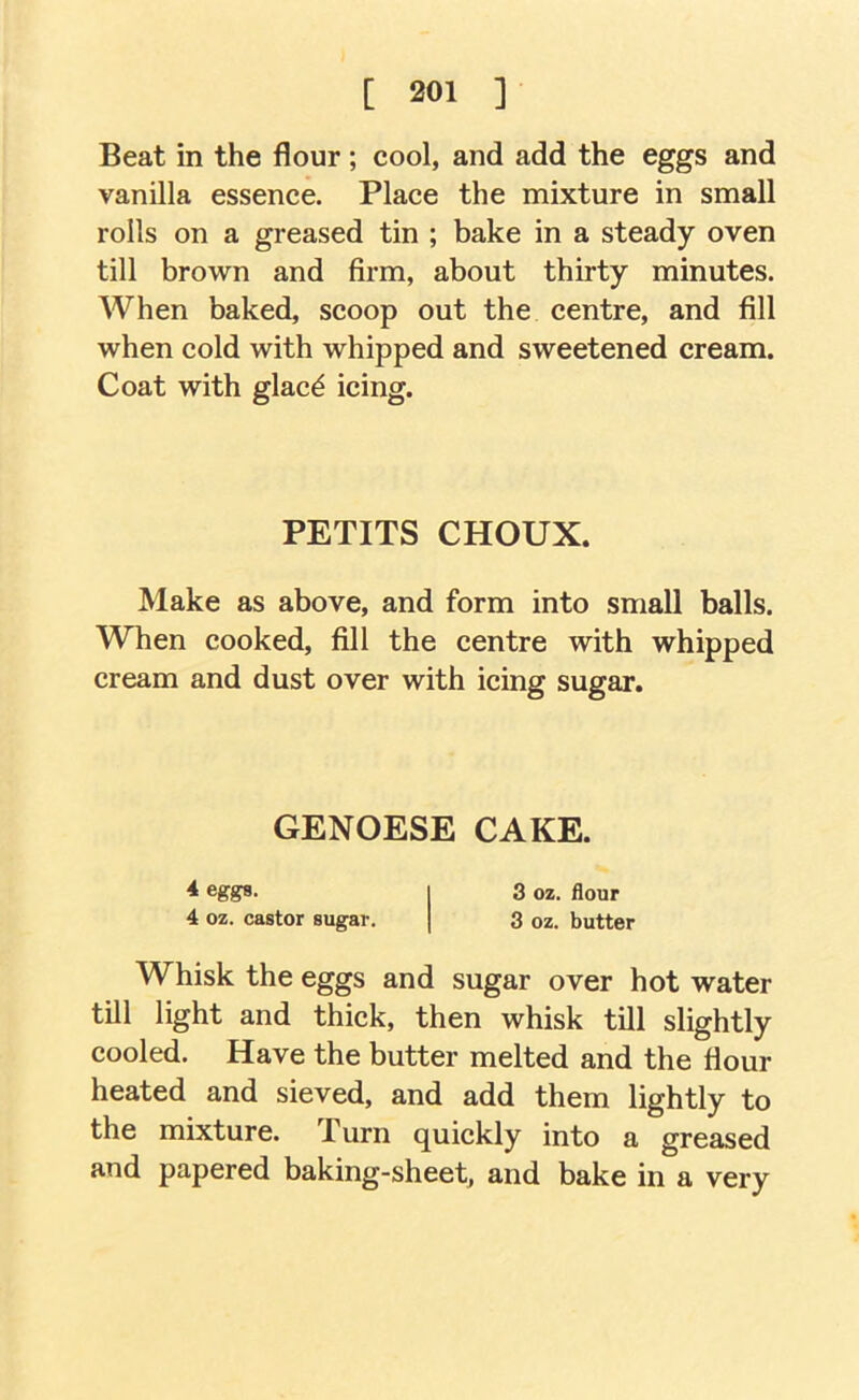 Beat in the flour; cool, and add the eggs and vanilla essence. Place the mixture in small rolls on a greased tin ; bake in a steady oven till brown and firm, about thirty minutes. When baked, scoop out the centre, and fill when cold with whipped and sweetened cream. Coat with glac^ icing. PETITS CHOUX. Make as above, and form into small balls. When cooked, fill the centre with whipped cream and dust over with icing sugar. GENOESE CAKE. 4 eggrs. 3 02. flour 4 02. castor sugar. 3 oz. butter Whisk the eggs and sugar over hot water till light and thick, then whisk till slightly cooled. Have the butter melted and the flour heated and sieved, and add them lightly to the mixture. Turn quickly into a greased and papered baking-sheet, and bake in a very