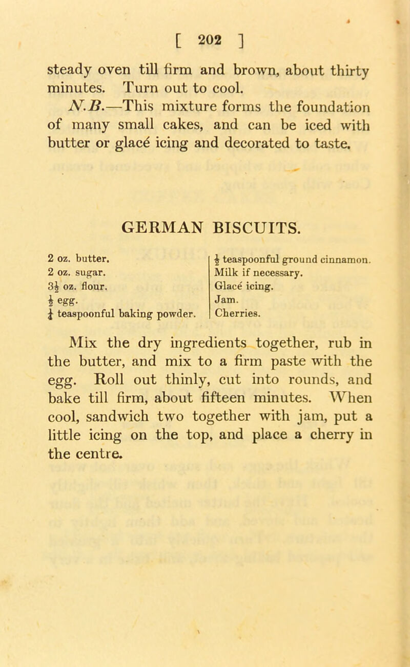 steady oven till firm and brown, about thirty minutes. Turn out to cool. N.B.—This mixture forms the foundation of many small cakes, and can be iced with butter or glace icing and decorated to taste. Mix the dry ingredients together, rub in the butter, and mix to a firm paste with the egg. Roll out thinly, cut into rounds, and bake till firm, about fifteen minutes. When cool, sandwich two together with jam, put a little icing on the top, and place a cherry in the centre. GERMAN BISCUITS. 2 oz. butter. 2 oz. sugar. 3^ oz. flour, iegg. ^ teaspoonful ground cinnamon. Milk if necessary. Glace icing. Jam. Cherries. teaspoonful baking powder.