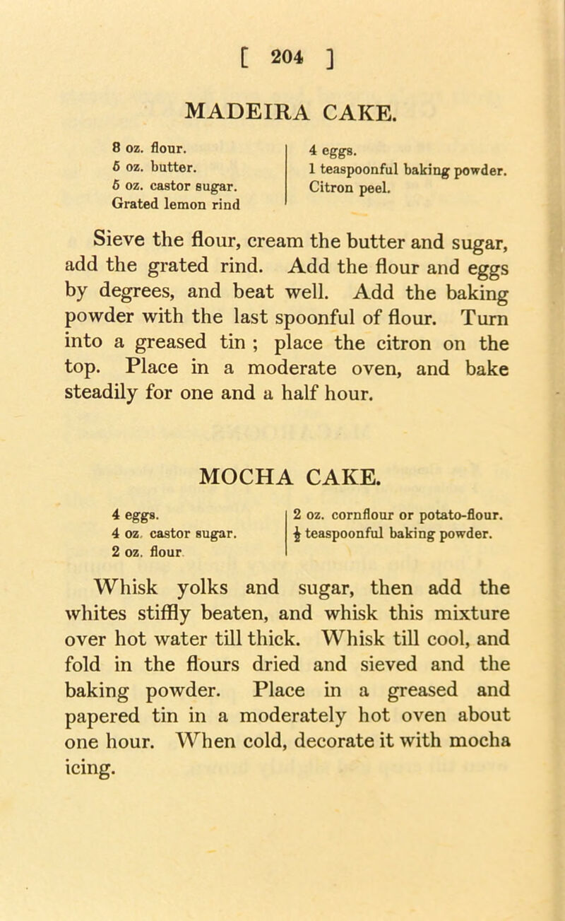 MADEIRA CAKE. 8 oz. flour. 5 oz. butter. 6 oz. castor sugar. Grated lemon rind 4 eggs. 1 teaspoonful baking powder. Citron peel. Sieve the flour, cream the butter and sugar, add the grated rind. Add the flour and eggs by degrees, and beat well. Add the baking powder with the last spoonful of flour. Turn into a greased tin ; place the citron on the top. Place in a moderate oven, and bake steadily for one and a half hour. Whisk yolks and sugar, then add the whites stiffly beaten, and whisk this mixture over hot water till thick. Whisk tiU cool, and fold in the flours dried and sieved and the baking powder. Place in a greased and papered tin in a moderately hot oven about one hour. When cold, decorate it with mocha icing. MOCHA CAKE. 4 eggs. 4 oz. castor sugar. 2 oz. flour 2 oz. cornflour or potato-flour. ^ teaspoonful baking powder.