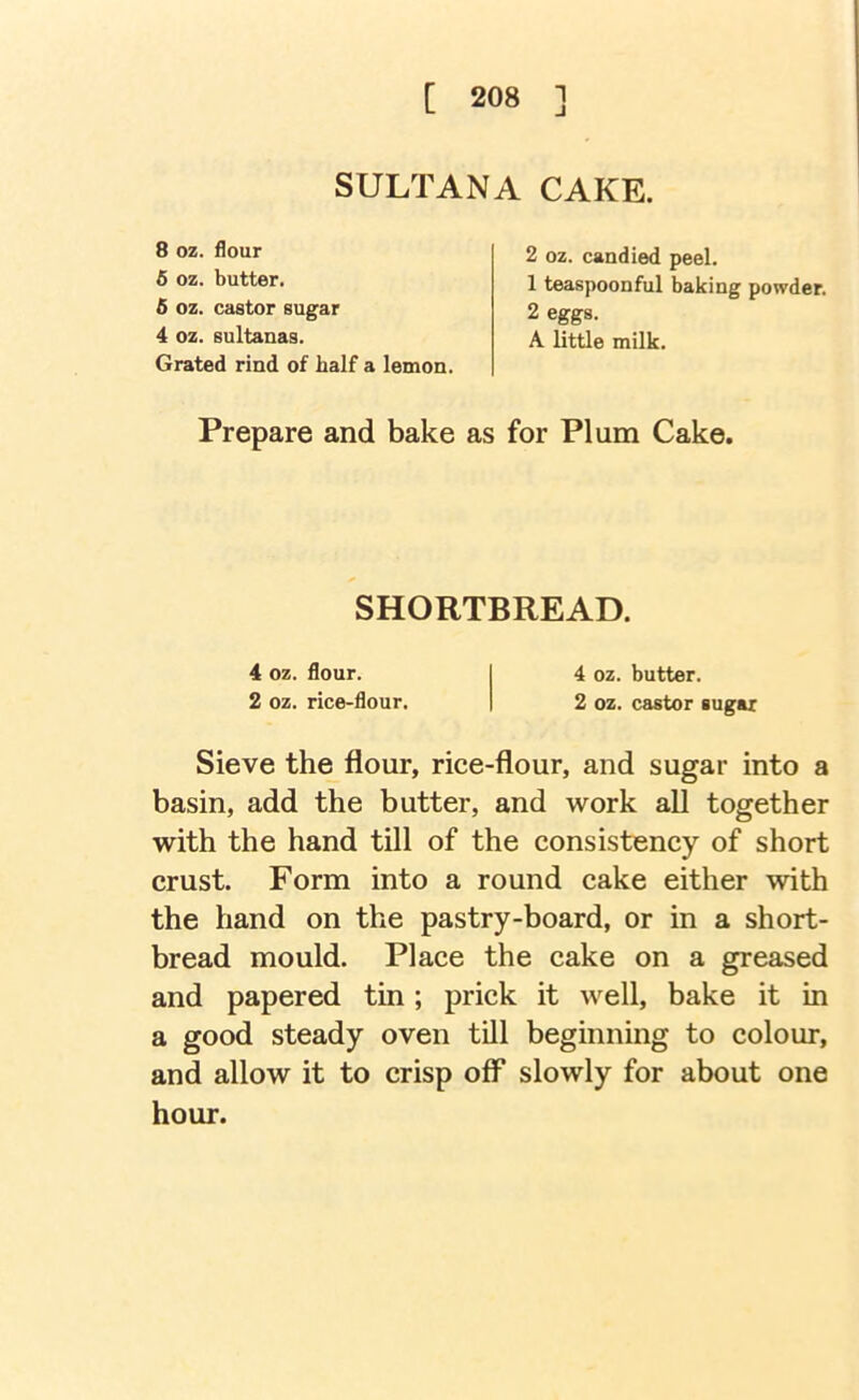 SULTANA CAKE. 8 oz. flour 6 oz. butter. 6 oz. castor sugar 4 oz. sultanas. Grated rind of half a lemon. 2 oz. candied peel. 1 teaspoonful baking powder. 2 eggs. A little milk. Prepare and bake as for Plum Cake. SHORTBREAD. 4 oz. flour. 4 oz. butter. 2 oz. rice-flour, 2 oz. castor sugar Sieve the flour, rice-flour, and sugar into a basin, add the butter, and work all together with the hand till of the consistency of short crust. Form into a round cake either with the hand on the pastry-board, or in a short- bread mould. Place the cake on a greased and papered tin; prick it well, bake it in a good steady oven till beginning to colour, and allow it to crisp off slowly for about one hour.