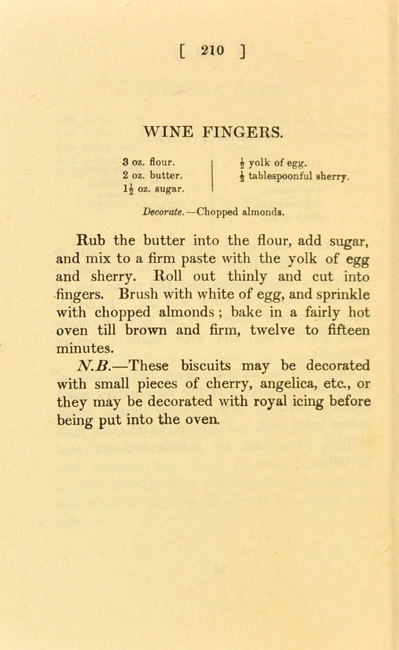 WINE FINGERS. 3 oz. flour. 2 oz. butter. 1^ oz. sugar. i yolk of egg. i tablespoonful sherry. Decorate. —Chopped almonds. Rub the butter into the flour, add sugar, and mix to a firm paste with the yolk of egg and sherry. Roll out thinly and cut into •fingers. Brush with white of egg, and sprinkle with chopped almonds ; bake in a fairly hot oven till brown and firm, twelve to fifteen minutes. N.B.—These biscuits may be decorated with small pieces of cherry, angelica, etc., or they may be decorated with royal icing before being put into the oven.