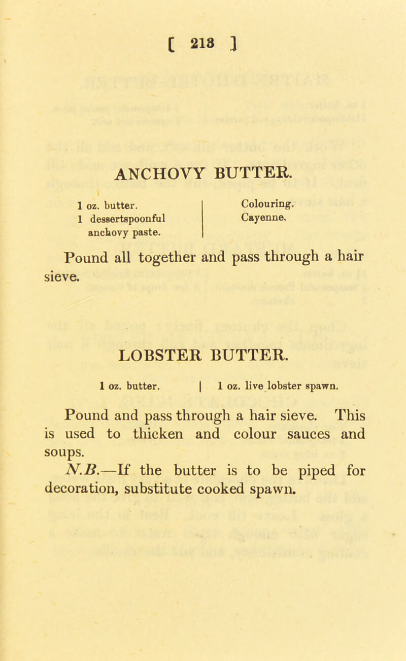 [ 218 ] ANCHOVY BUTTER. 1 oz. butter. Colouring. 1 dessertspoonful Cayenne, anchovy paste. Pound all together and pass through a hair sieve. LOBSTER BUTTER. 1 oz. butter. | 1 oz. live lobster spawn. Pound and pass through a hair sieve. This is used to thicken and colour sauces and soups. N.B.—If the butter is to be piped for decoration, substitute cooked spawn.