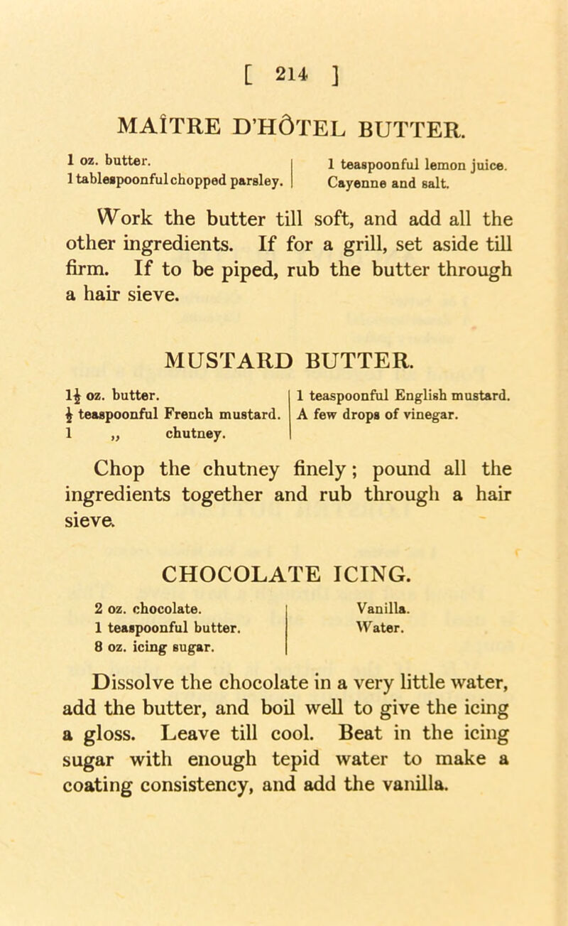 [ 21‘‘ ] MAlTRE D’H6tEL BUTTER. 1 oz. batter. 1 tableipoonful chopped parsley. 1 teaspoonful lemon juice. Cayenne and salt Work the butter till soft, and add all the other ingredients. If for a grill, set aside tUl firm. If to be piped, rub the butter through a hair sieve. MUSTARD BUTTER. oz. butter. 1 teaspoonful English mustard. ^ teaspoonful French mustard. A few drops of vinegar. 1 „ chutney. Chop the chutney finely; pound all the ingredients together and rub through a hair sieve. CHOCOLATE ICING. 2 oz. chocolate. Vanilla. 1 teaspoonful butter. Water. 8 oz. icing sugar. Dissolve the chocolate in a very little water, add the butter, and boil well to give the icing a gloss. Leave till cool. Beat in the icing sugar with enough tepid water to make a coating consistency, and add the vanilla.