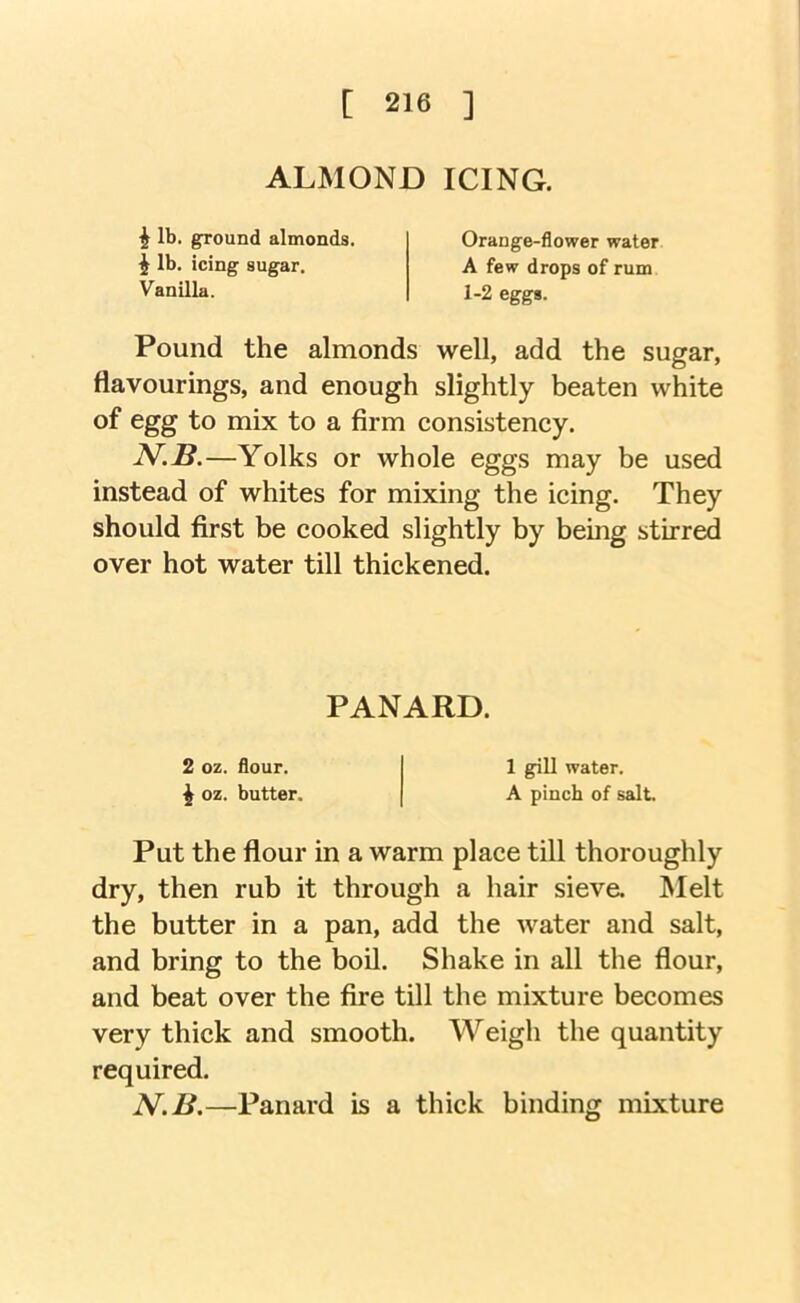 [ 218 ] ALMOND ICING. ^ lb. ground almonds, i lb. icing sugar. Orange-flower water A few drops of rum 1-2 eggs. Vanilla. Pound the almonds well, add the sugar, flavourings, and enough slightly beaten white of egg to mix to a firm consistency. —Yolks or whole eggs may be used instead of whites for mixing the icing. They should first be cooked slightly by being stirred over hot water till thickened. Put the flour in a warm place till thoroughly dry, then rub it through a hair sieve. Melt the butter in a pan, add the water and salt, and bring to the boil. Shake in all the flour, and beat over the fire till the mixture becomes very thick and smooth. Weigh the quantity required. N.B.—Panard is a thick binding mixture PANARD. 2 oz. flour. ^ oz. butter. 1 gill water. A pinch of salt.