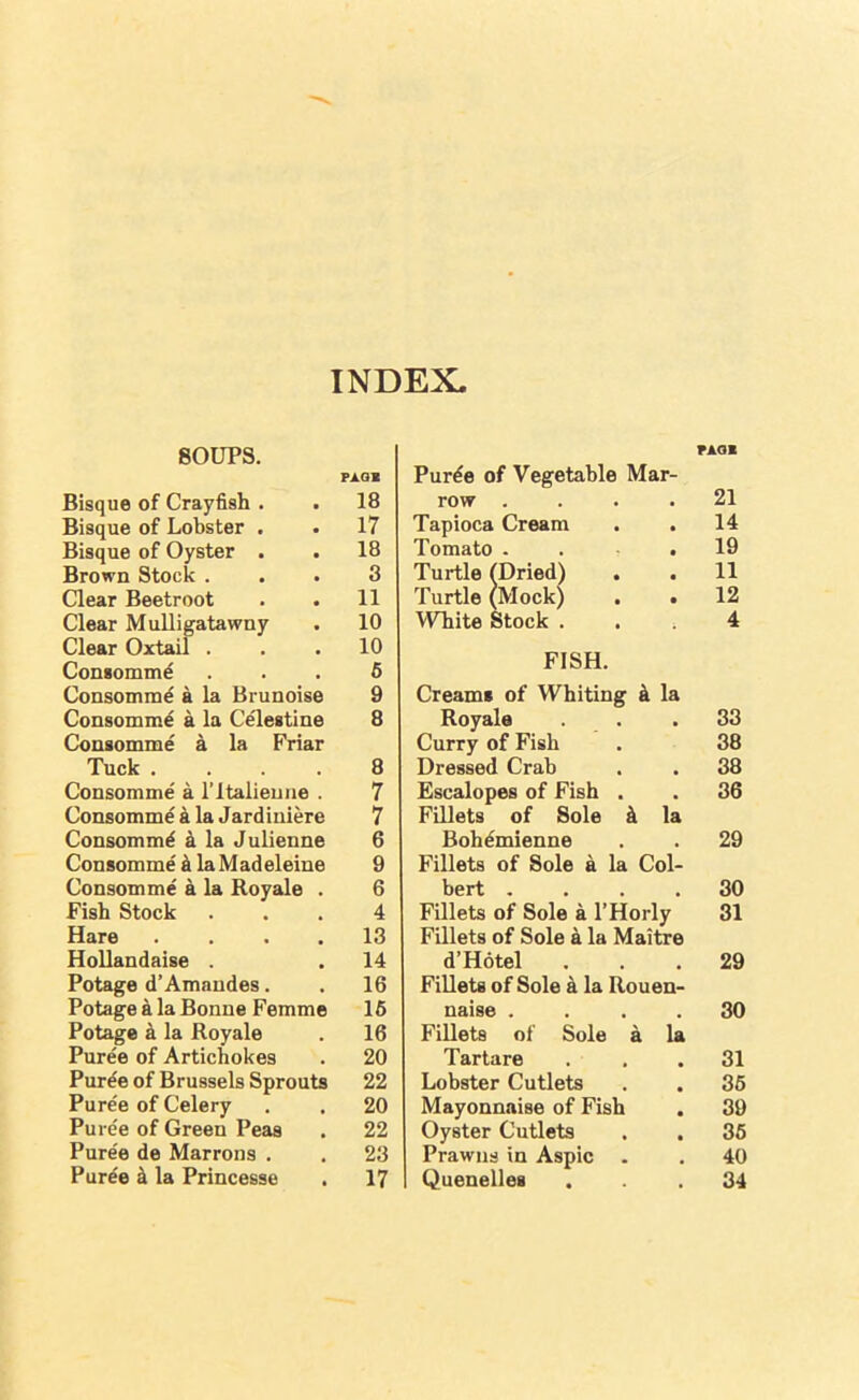 INDEX. SOUPS. P1.0S Bisque of Crayfish . . 18 Bisque of Lobster . . 17 Bisque of Oyster . . 18 Brown Stock ... 3 Clear Beetroot . . 11 Clear Mulligatawny . 10 Clear Oxtail ... 10 Consomm^ ... 6 Consomm^ a la Brunoise 9 Consomme a la Celestine 8 Consomme a la Friar Tuck .... 8 Consomme a ITtalieune . 7 Consomme a la Jardiniere 7 Consommd k la Julienne 6 Consomme i la M adeleine 9 Consomme a la Royale . 6 Fish Stock ... 4 Hare . . . . 13 HoUandaise . . 14 Potage d’Amandes. . 16 Potage a la Bonne Femme 16 Potage a la Royale . 16 Puree of Artichokes . 20 Puree of Brussels Sprouts 22 Puree of Celery . . 20 Puree of Green Peas . 22 Puree de Marrons . . 23 Puree 4 la Princesse . 17 Pur^e of Vegetable Mar- FAOl row .... 21 Tapioca Cream 14 Tomato .... 19 Turtle (Dried) . . 11 Turtle (Mock) . • 12 White Stock . , ; 4 FISH. Creams of Whiting k la Royale 33 Curry of Fish 38 Dressed Crab 38 Escalopes of Fish . 36 Fillets of Sole 4 la Bohdmienne 29 Fillets of Sole 4 la Col- bert .... 30 Fillets of Sole 4 I’Horly 31 Fillets of Sole 4 la Maitre d’Hotel 29 Fillets of Sole 4 la Rouen- naise .... 30 Fillets of Sole a la Tartare 31 Lobster Cutlets 36 Mayonnaise of Fish 39 Oyster Cutlets 36 Prawns in Aspic 40 Quenelles 34