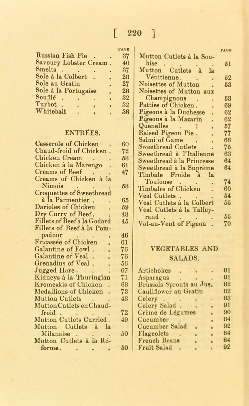 rAOz PA.OK Russian Fish Pie . . 37 Savoury Lobster Cream . 40 Smelts .... 37 Sole a la Colbert . . 28 Sole au Gratin > 27 Sole a la Portugaise » 28 Souffle .... 32 Turbot .... 32 Whitebait ... 36 ENTREES. Casserole of Chicken . 60 Chaud-froid of Chicken . 72 Chicken Cream . . 68 Chicken a la Marengo . 61 Creams of Beef . . 47 Creams of Chicken a la Nimois ... 68 Croquettes of Sweetbread k la Parmentier . . 66 Darioles of Chicken . 69 Dry Curry of Beef. . 48 Fillets of Beef a la Godard 45 Fillets of Beef k la Pom- padour ... 46 Fricassee of Chicken . 61 Galantine of Fowl . . 76 Galantine of Veal . . 76 Grenadins of Veal . . 66 Jugged Hare. . . 67 Kidneys a la Tliuringian 71 Kromeskis of Chicken . 68 Medallions of Chicken . 73 Mutton Cutlets . . 48 M utton Cutlets eu Chaud- froid .... 72 Mutton Cutlets Curried. 49 Mutton Cutlets a la Milanaise ... 60 Mutton Cutlets k la Re'- forme.... 60 Mutton Cutlets k la Sou- bise .... 61 Mutton Cutlets a la Vdnitienne. . . 62 Noisettes of Mutton . 63 Noisettes of Mutton aux Champignons . . 63 Patties of Chicken. . 69 Pigeons ^ la Duchesse . 62 Pigeons a la Mazarin . 62 Quenelles 67 Raised Pigeon Pie . . 77 Salmi of Game . . 66 Sweetbread Cutlets . 76 Sweetbread a I’ltalienne 63 Sweetbread a la Princesse 64 Sweetbread a la Supreme 64 Timbale Froide a la Toulouse ... 74 Timbales of Chicken . 60 Veal Cutlets ... 64 Veal Cutlets a la Colbert 66 Veal Cutlets k la Talley- rand . . . . 66 Vol-au-Vent of Pigeon . 70 VEGETABLES AND SALADS. Artichokes ... 81 Asparagus ... 81 Brussels Sprouts au J us, 82 Cauliflower au Gratin 82 Celery .... 83 Celery Salad ... 91 Creme de Legumes . 90 Cucumber . . 84 Cucumber Salad . . 92 Flageolets ... 84 French Beans . . 84 Fruit Salad . . , 92