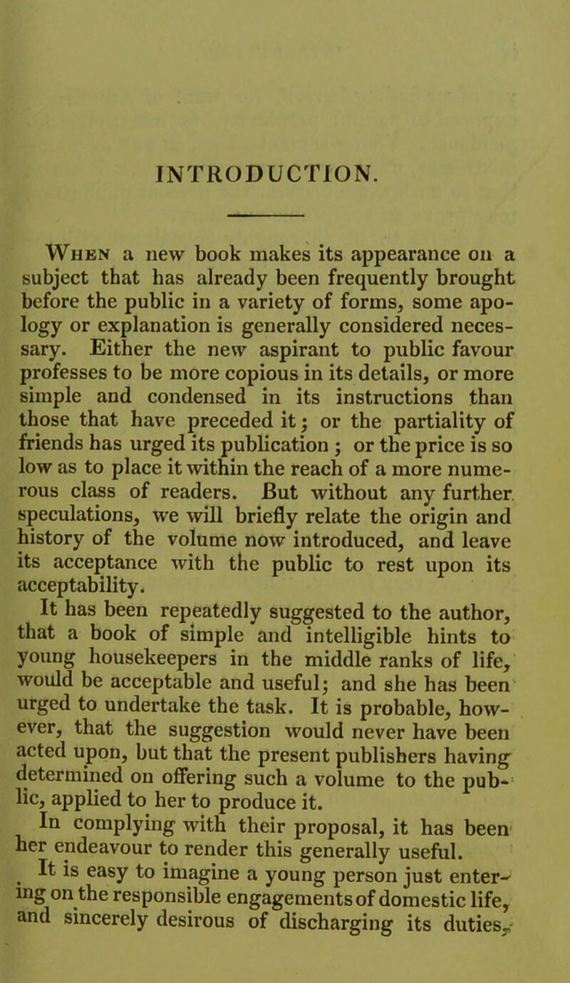 INTRODUCTION. When a new book makes its appearance on a subject that has already been frequently brought before the public in a variety of forms, some apo- logy or explanation is generally considered neces- sary. Either the new aspirant to public favour professes to be more copious in its details, or more simple and condensed in its instructions than those that have preceded it; or the partiality of friends has urged its publication ; or the price is so low as to place it within the reach of a more nume- rous class of readers. But without any further speculations, we will briefly relate the origin and history of the volume now introduced, and leave its acceptance with the public to rest upon its acceptability. It has been repeatedly suggested to the author, that a book of simple and intelligible hints to young housekeepers in the middle ranks of life, would be acceptable and useful; and she has been urged to undertake the task. It is probable, how- ever, that the suggestion would never have been acted upon, but that the present publishers having determined on offering such a volume to the pub- lic, applied to her to produce it. In complying with their proposal, it has been her endeavour to render this generally useful. . ^ easy to imagine a young person just enter- ing on the responsible engagementsof domestic life, and sincerely desirous of discharging its duties,,-