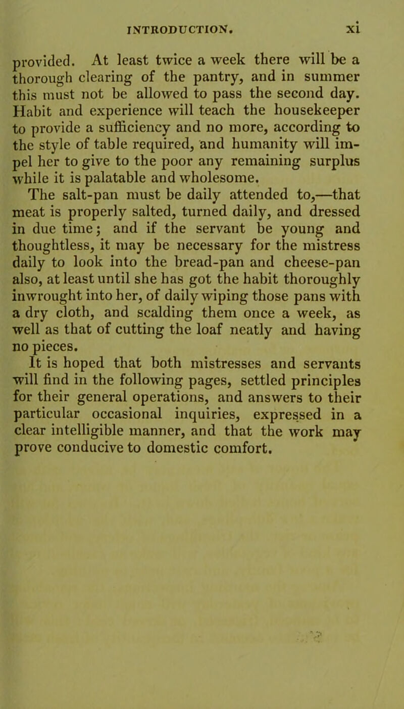provided. At least twice a week there will be a thorough clearing of the pantry, and in summer this must not be allowed to pass the second day. Habit and experience will teach the housekeeper to provide a sufficiency and no more, according to the style of table required, and humanity will im- pel her to give to the poor any remaining surplus while it is palatable and wholesome. The salt-pan must be daily attended to,—that meat is properly salted, turned daily, and dressed in due time; and if the servant be young and thoughtless, it may be necessary for the mistress daily to look into the bread-pan and cheese-pan also, at least until she has got the habit thoroughly inwrought into her, of daily wiping those pans with a dry cloth, and scalding them once a week, as well as that of cutting the loaf neatly and having no pieces. It is hoped that both mistresses and servants will find in the following pages, settled principles for their general operations, and answers to their particular occasional inquiries, expressed in a clear intelligible manner, and that the work may prove conducive to domestic comfort.