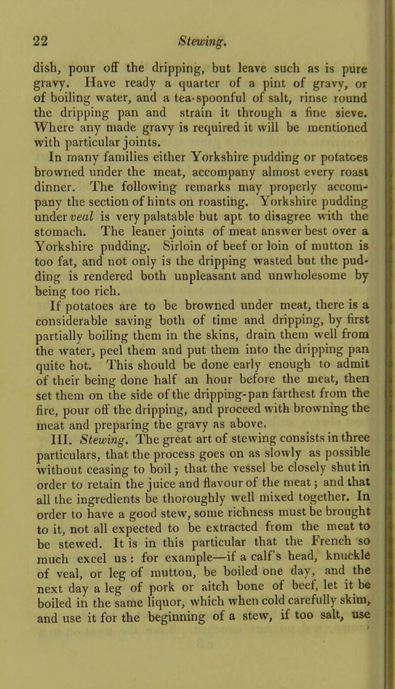 dish, pour off the dripping, but leave such as is pure gravy. Have ready a quarter of a pint of gravv, or of boiling water, and a tea-spoonful of salt, rinse round the dripping pan and strain it through a fine sieve. Where any made gravy is required it will be mentioned with particular joints. In many families either Yorkshire pudding or potatoes browned under the meat, accompany almost every roast dinner. The following remarks may properly accom- pany the section of hints on roasting. Yorkshire pudding under veal is very palatable but apt to disagree with the stomach. The leaner joints of meat answer best over a Yorkshire pudding. Sirloin of beef or loin of mutton is too fat, and not only is the dripping wasted but the pud- ding is rendered both unpleasant and unwholesome by being too rich. If potatoes are to he browned under meat, there is a considerable saving both of time and dripping, by first partially boiling them in the skins, drain them well from the water, peel them and put them into the dripping pan quite hot. This should be done early enough to admit of their being done half an hour before the meat, then set them on the side of the dripping-pan farthest from the fire, pour oil' the dripping, and proceed with browning the meat and preparing the gravy as above. III. Stewing. The great art of stewing consists in three particulars, that the process goes on as slowly as possible without ceasing to boil; that the vessel be closely shut in order to retain the juice and flavour of the meat; and that all the ingredients be thoroughly well mixed together. In order to have a good stew, some richness must be brought to it, not all expected to be extracted from the meat to be stewed. It is in this particular that the French so much excel us : for example—if a calf’s head, knuckle of veal, or leg of mutton, be boiled one day, and the next day a leg of pork or aitch bone of beef, let it be boiled in the same liquor, which when cold carefully skim, and use it for the beginning of a stew, if too salt, use