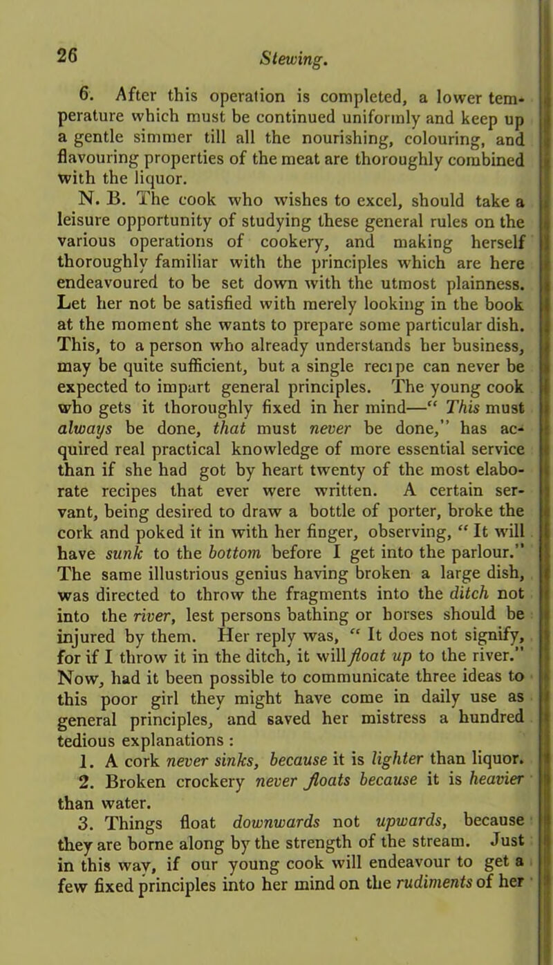 6. After this operation is completed, a lower tem- perature which must be continued uniformly and keep up a gentle simmer till all the nourishing, colouring, and flavouring properties of the meat are thoroughly combined with the liquor. N. B. The cook who wishes to excel, should take a leisure opportunity of studying these general rules on the various operations of cookery, and making herself thoroughly familiar with the principles which are here endeavoured to be set down with the utmost plainness. Let her not be satisfied with merely looking in the book at the moment she wants to prepare some particular dish. This, to a person who already understands her business, may be quite sufficient, but a single recipe can never be expected to impart general principles. The young cook who gets it thoroughly fixed in her mind—“ This must always be done, that must never be done,” has ac- quired real practical knowledge of more essential service than if she had got by heart twenty of the most elabo- rate recipes that ever were written. A certain ser- vant, being desired to draw a bottle of porter, broke the cork and poked it in with her finger, observing, “ It will have sunk to the bottom before I get into the parlour.” The same illustrious genius having broken a large dish, was directed to throw the fragments into the ditch not into the river, lest persons bathing or horses should be injured by them. Her reply was, “ It does not signify, for if I throw it in the ditch, it will float up to the river. Now, had it been possible to communicate three ideas to i this poor girl they might have come in daily use as general principles, and saved her mistress a hundred tedious explanations : 1. A cork never sinks, because it is lighter than liquor. 2. Broken crockery never floats because it is heavier than water. 3. Things float downwards not upwards, because if they are borne along by the strength of the stream. Just in this wav, if our young cook will endeavour to get a few fixed principles into her mind on the rudiments of her