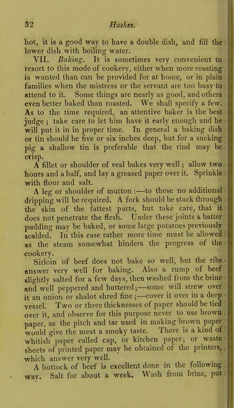 hot,, it is a good way to have a double dish, and fill the lower dish with boiling water. VII. Baking. It is sometimes very convenient to resort to this mode of cookery, either when more roasting is wanted than can be provided for at home, or in plain families when the mistress or the servant are too busy to attend to it. Some things are nearly as good, and others even better baked than roasted. We shall specify a few. As to the time required, an attentive baker is the best judge ; take care to let him have it early enough and he will put it in in proper time. In general a baking dish or tin should be five or six inches deep, but for a sucking pig a shallow tin is preferable that the rind may be crisp. A fillet or shoulder of veal bakes very well; allow two hours and a half, and lay a greased paper over it. Sprinkle with flour and salt. A leg or shoulder of mutton :—to these no additional dripping will be required. A fork should be stuck through the skin of the fattest parts, but take care, that it does not penetrate the flesh. Under these joints a batter pudding may be baked, or some large potatoes previously scalded. In this case rather more time must be allowed as the steam somewhat hinders the progress of the cookery. Sirloin of beef does not bake so well, but the ribs answer very well for baking. Also a rump of beef slightly salted for a few days, then washed from the brine and well peppered and buttered;—some will strew over it an onion or shalot shred fine;—cover it over in a deep vessel. Two or three thicknesses of paper should be tied over it, and observe for this purpose never to use brown paper, as the pitch and tar used in making brown paper would give the meat a smoky taste. There is a kind of whitish paper called cap, or kitchen paper; or waste sheets of printed paper may be obtained of the printers, which answer very well. A buttock of beef is excellent done in the following wav. Salt for about a week. Wash from brine, put