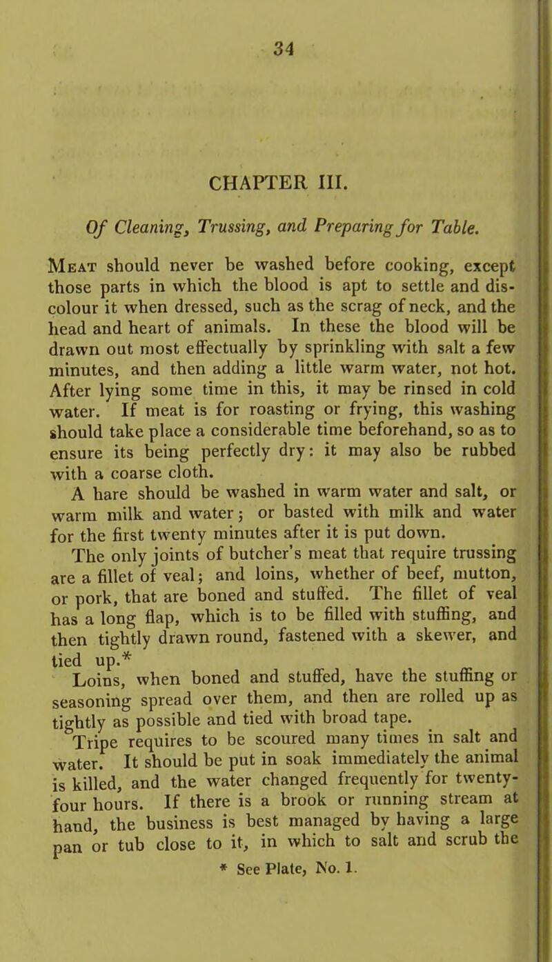 CHAPTER III. Of Cleaning, Trussing, and Preparing for Table. Meat should never be washed before cooking, except those parts in which the blood is apt to settle and dis- colour it when dressed, such as the scrag of neck, and the head and heart of animals. In these the blood will be drawn out most effectually by sprinkling with salt a few minutes, and then adding a little warm water, not hot. After lying some time in this, it may be rinsed in cold water. If meat is for roasting or frying, this washing should take place a considerable time beforehand, so as to ensure its being perfectly dry: it may also be rubbed with a coarse cloth. A hare should be washed in warm water and salt, or warm milk and water; or basted with milk and water for the first twenty minutes after it is put down. The only joints of butcher’s meat that require trussing are a fillet of veal; and loins, whether of beef, mutton, or pork, that are boned and stuffed. The fillet of veal has a long flap, which is to be filled with stuffing, and then tightly drawn round, fastened with a skewer, and tied up.* Loins, when boned and stuffed, have the stuffing or seasoning spread over them, and then are rolled up as tightly as possible and tied with broad tape. Tripe requires to be scoured many times in salt and water. It should be put in soak immediately the animal is killed, and the water changed frequently for twenty- four hours. If there is a brook or running stream at hand, the business is best managed by having a large pan or tub close to it, in which to salt and scrub the