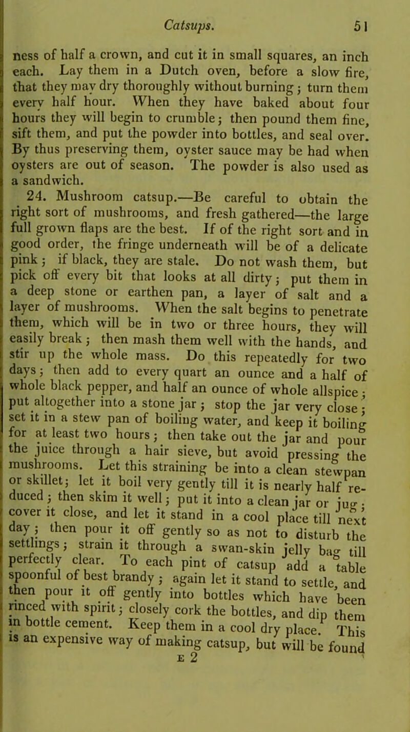 ness of half a crown, and cut it in small squares, an inch each. Lay them in a Dutch oven, before a slow fire, that they may dry thoroughly without burning ; turn them every half hour. When they have baked about four hours they will begin to crumble; then pound them fine, sift them, and put the powder into bottles, and seal over. By thus preserving them, oyster sauce may be had when oysters are out of season. The powder is also used as a sandwich. 24. Mushroom catsup.—Be careful to obtain the right sort of mushrooms, and fresh gathered—the large full grown flaps are the best. If of the right sort and in good order, the fringe underneath will be of a delicate pink ; if black, they are stale. Do not wash them, but pick off every bit that looks at all dirty; put them in a deep stone or earthen pan, a layer of salt and a layer of mushrooms. When the salt begins to penetrate them, which will be in two or three hours, they will easily break ; then mash them well with the hands, and stir up the whole mass. Do this repeatedly for two days; then add to every quart an ounce and a half of whole black pepper, and half an ounce of whole allspice • put altogether into a stone jar ; stop the jar very close • set it in a stew pan of boiling water, and keep it boiling for at least two hours; then take out the jar and pour the juice through a hair sieve, but avoid pressing the mushrooms. Let this straining be into a clean stewpan or skdlet; let it boil very gently till it is nearly half re- duced ; then skim it well; put it into a clean jar or jug . cover it close, and let it stand in a cool place till next day ; then pour it off gently so as not to disturb the settlings ; strain it through a swan-skin jelly ba°- till perfectly clear. To each pint of catsup add a table spoonful of best brandy ; again let it stand to settle and then pour it off gently into bottles which have been i nnced with spirit; closely cork the bottles, and dip them in bottle cement. Keep them in a cool dry place. This is an expensive way of making catsup, but will be found