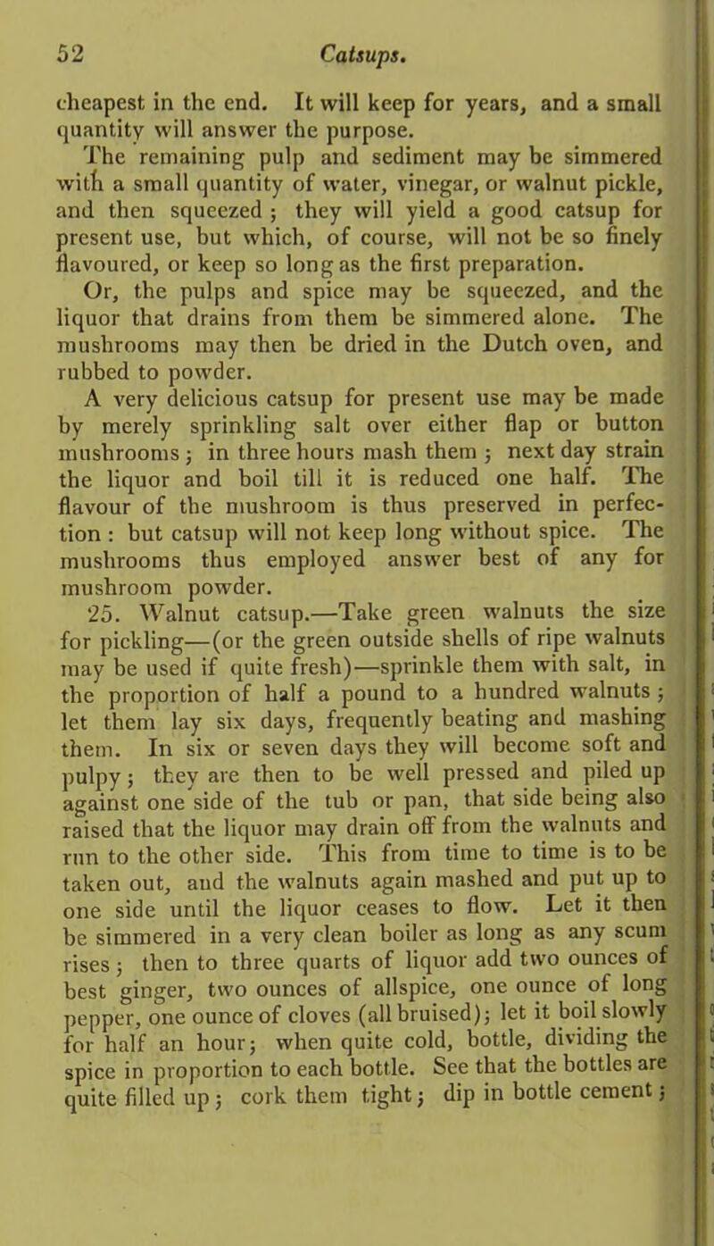 cheapest in the end. It will keep for years, and a small quantity will answer the purpose. The remaining pulp and sediment may be simmered with a small quantity of water, vinegar, or walnut pickle, and then squeezed ; they will yield a good catsup for present use, but which, of course, will not be so finely flavoured, or keep so long as the first preparation. Or, the pulps and spice may be squeezed, and the liquor that drains from them be simmered alone. The mushrooms may then be dried in the Dutch oven, and rubbed to powder. A very delicious catsup for present use may be made by merely sprinkling salt over either flap or button mushrooms ; in three hours mash them ; next day strain the liquor and boil till it is reduced one half. The flavour of the mushroom is thus preserved in perfec- tion : but catsup will not keep long without spice. The mushrooms thus employed answer best of any for mushroom powder. 25. Walnut catsup.—Take green walnuts the size for pickling—(or the green outside shells of ripe walnuts may be used if quite fresh)—sprinkle them with salt, in the proportion of half a pound to a hundred walnuts ; let them lay six days, frequently beating and mashing them. In six or seven days they will become soft and pulpy; they are then to be well pressed and piled up against one side of the tub or pan, that side being also raised that the liquor may drain off from the walnuts and run to the other side. This from time to time is to be taken out, aud the walnuts again mashed and put up to one side until the liquor ceases to flow. Let it then be simmered in a very clean boiler as long as any scum rises; then to three quarts of liquor add two ounces of best ginger, two ounces of allspice, one ounce of long pepper, one ounce of cloves (all bruised); let it boil slowly for half an hour; when quite cold, bottle, dividing the spice in proportion to each bottle. See that the bottles are quite filled up ; cork them tight j dip in bottle cement;