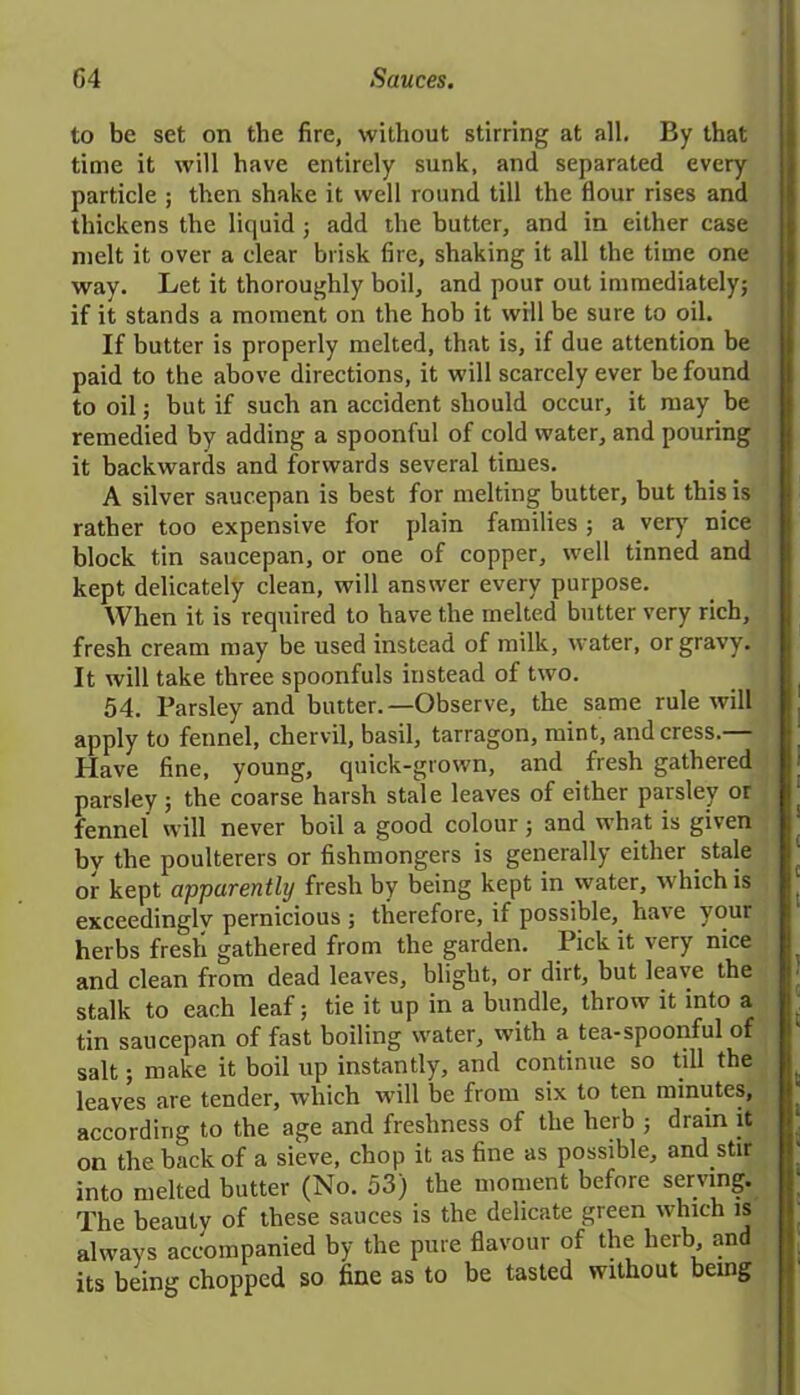 to be set on the fire, without stirring at all. By that time it will have entirely sunk, and separated every particle ; then shake it well round till the flour rises and thickens the liquid ; add the butter, and in either case melt it over a clear brisk fire, shaking it all the time one way. Let it thoroughly boil, and pour out immediately} if it stands a moment on the hob it will be sure to oil. If butter is properly melted, that is, if due attention be paid to the above directions, it will scarcely ever be found to oil; but if such an accident should occur, it may be remedied by adding a spoonful of cold water, and pouring it backwards and forwards several times. A silver saucepan is best for melting butter, but this is rather too expensive for plain families ; a very nice block tin saucepan, or one of copper, well tinned and kept delicately clean, will answer every purpose. When it is required to have the melted butter very rich, fresh cream may be used instead of milk, water, or gravy. It will take three spoonfuls instead of two. 54. Parsley and butter.—Observe, the same rule will apply to fennel, chervil, basil, tarragon, mint, and cress.— Have fine, young, quick-grown, and fresh gathered parsley; the coarse harsh stale leaves of either parsley or fennel will never boil a good colour; and what is given by the poulterers or fishmongers is generally either stale or kept apparently fresh by being kept in water, which is exceedinglv pernicious ; therefore, if possible,, have your herbs fresh gathered from the garden. Pick it very nice and clean from dead leaves, blight, or dirt, but leave the stalk to each leaf; tie it up in a bundle, throw it into a tin saucepan of fast boiling water, with a tea-spoonful of salt; make it boil up instantly, and continue so till the leaves are tender, which will be from six to ten minutes, according to the age and freshness of the herb 5 drain it on the back of a sieve, chop it as fine as possible, and stir into melted butter (No. 53) the moment before serving. The beautv of these sauces is the delicate green which is always accompanied by the pure flavour of the herb, and its being chopped so fine as to be tasted without being