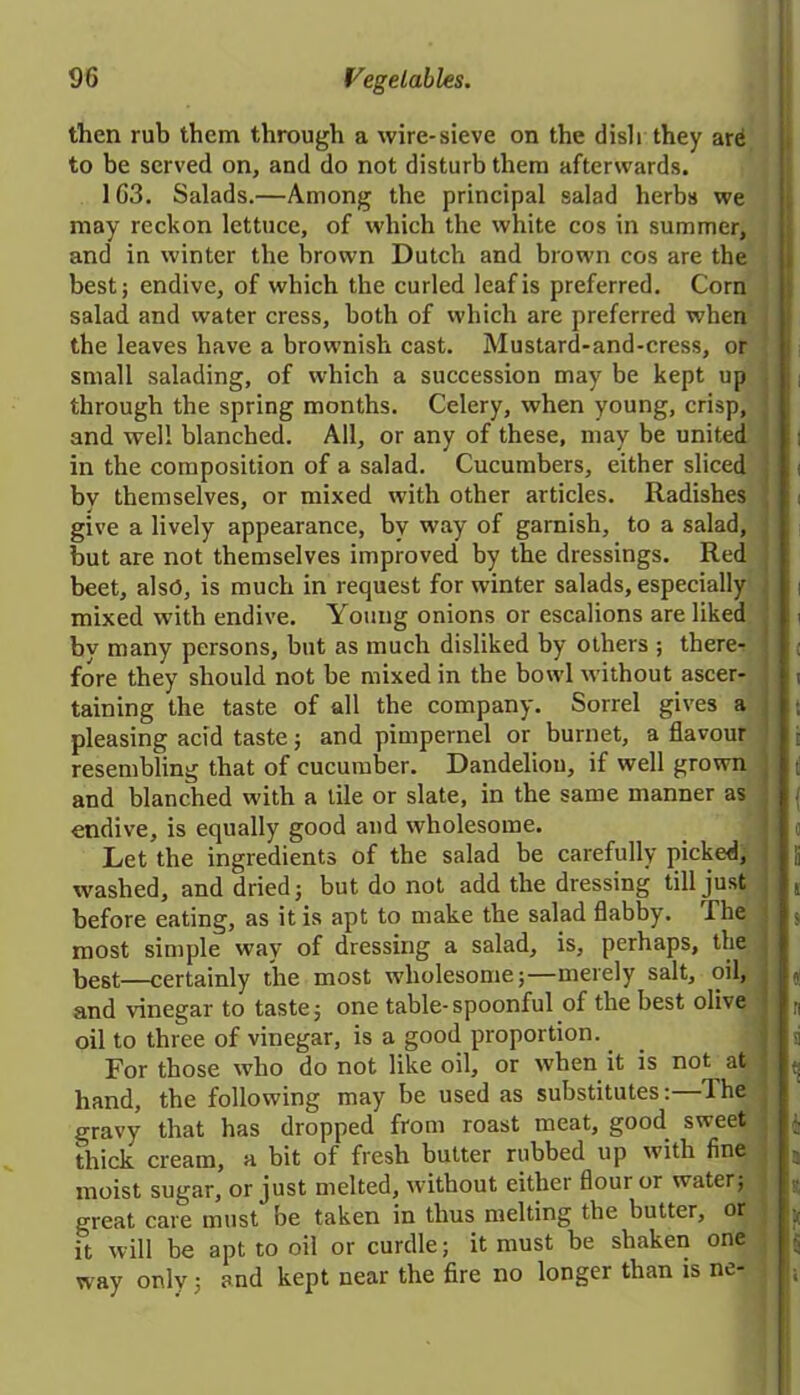 then rub them through a wire-sieve on the dish they are to be served on, and do not disturb them afterwards. 163. Salads.—Among the principal salad herbs we may reckon lettuce, of which the white cos in summer, and in winter the brown Dutch and brown cos are the best; endive, of which the curled leaf is preferred. Corn salad and water cress, both of which are preferred when the leaves have a brownish cast. Mustard-and-cress, or small salading, of which a succession may be kept up through the spring months. Celery, when young, crisp, and well blanched. All, or any of these, may be united in the composition of a salad. Cucumbers, either sliced bv themselves, or mixed with other articles. Radishes give a lively appearance, by way of garnish, to a salad, but are not themselves improved by the dressings. Red beet, also, is much in request for winter salads, especially mixed with endive. Young onions or escalions are liked by many persons, but as much disliked by others ; there- fore they should not be mixed in the bowl without ascer- taining the taste of all the company. Sorrel gives a pleasing acid taste; and pimpernel or burnet, a flavour resembling that of cucumber. Dandelion, if well grown and blanched with a tile or slate, in the same manner as endive, is equally good and wholesome. Let the ingredients of the salad be carefully picked, washed, and dried; but do not add the dressing till just before eating, as it is apt to make the salad flabby. The most simple way of dressing a salad, is, perhaps, the best—certainly the most wholesome;—merely salt, oil, and vinegar to taste; one table-spoonful of the best olive oil to three of vinegar, is a good proportion. For those who do not like oil, or when it is not at hand, the following may be used as substitutes: The gravy that has dropped from roast meat, good sweet thick cream, a bit of fresh butter rubbed up with fine moist sugar, or just melted, without either flour or water; great cave must be taken in thus melting the butter, or it will be apt to oil or curdle; it must be shaken one way only; and kept near the fire no longer than is ne-