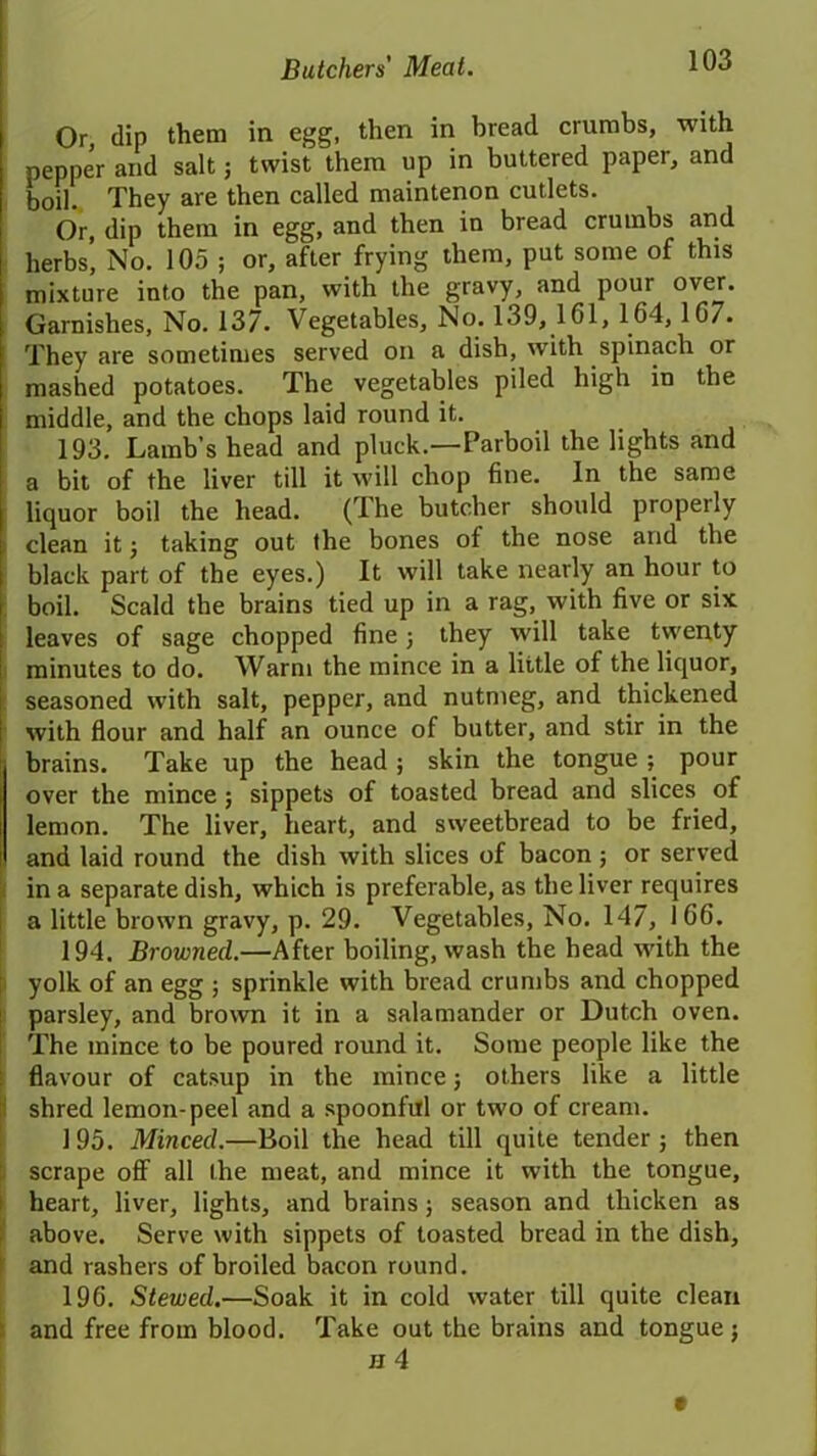 Or, dip them in egg, then in bread crumbs, with pepper and salt; twist them up in buttered paper, and boil. They are then called maintenon cutlets. Or, dip them in egg, and then in bread crumbs and herbs’ No. 105 ; or, after frying them, put some of this mixture into the pan, with the gravy, and poui over. Garnishes, No. 137. Vegetables, No. 139, 161, 164, 167. They are sometimes served on a dish, with spinach or mashed potatoes. The vegetables piled high in the middle, and the chops laid round it. 193. Lamb’s head and pluck.—Parboil the lights and a bit of the liver till it will chop fine. In the same liquor boil the head. (The butcher should properly clean it ; taking out the bones of the nose and the black part of the eyes.) It will take nearly an hour to boil. Scald the brains tied up in a rag, with five or six leaves of sage chopped fine; they will take twenty minutes to do. Warm the mince in a little of the liquor, seasoned with salt, pepper, and nutmeg, and thickened with flour and half an ounce of butter, and stir in the brains. Take up the head; skin the tongue ; pour over the mince; sippets of toasted bread and slices of lemon. The liver, heart, and sweetbread to be fried, and laid round the dish with slices of bacon ; or served in a separate dish, which is preferable, as the liver requires a little brown gravy, p. 29. Vegetables, No. 147, 166. 194. Browned.—After boiling, wash the head with the yolk of an egg ; sprinkle with bread crumbs and chopped parsley, and brown it in a salamander or Dutch oven. The mince to be poured round it. Some people like the flavour of catsup in the mince; others like a little shred lemon-peel and a spoonful or two of cream. 195. Minced.—Boil the head till quite tender ; then scrape off all Ihe meat, and mince it with the tongue, heart, liver, lights, and brains; season and thicken as above. Serve with sippets of toasted bread in the dish, and rashers of broiled bacon round. 196. Stewed.—Soak it in cold water till quite clean and free from blood. Take out the brains and tongue;
