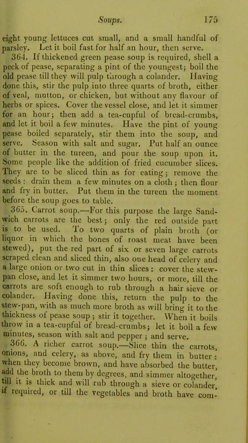 eight young lettuces cut small, and a small handful of parsley. Let it boil fast for half an hour, then serve. 36-1. If thickened green pease soup is required, shell a peck of pease, separating a pint of the youngest; boil the old pease till they will pulp through a colander. Having done this, stir the pulp into three quarts of broth, either of veal, mutton, or chicken, but without any flavour of herbs or spices. Cover the vessel close, and let it simmer for an hour; then add a tea-cupful of bread-crumbs, and let it boil a few minutes. Have the pint of young pease boiled separately, stir them into the soup, and serve. Season with salt and sugar. Put half an ounce of butter in the tureen, and pour the soup upon it. Some people like the addition of fried cucumber slices. They are to be sliced thin as for eating; remove the seeds : drain them a few minutes on a cloth ; then flour and fry in butter. Put them in the tureen the moment before the soup goes to table. 365. Carrot soup.—For this purpose the large Sand- wich carrots are the best; only the red outside part is to be used. To two quarts of plain broth (or liquor in which the bones of roast meat, have been stewed), put the red part of six or seven large carrots scraped clean and sliced thin, also one head of celery and a large onion or two cut in thin slices : cover the stew- pan close, and let it simmer two hours, or more, till the carrots are soft enough to rub through a hair sieve or colander. Having done this, return the pulp to the stew-pan, with as much more broth as will bring it to the thickness of pease soup ; stir it together. When it boils throw in a tea-cupful of bread-crumbs; let it boil a few minutes, season with salt and pepper ; and serve. 366. A richei carrot soup.—Slice thin the carrots, onions, and celery, as above, and fry them in butter : when they become brown, and have absorbed the butter, add the broth to them by degrees, and simmer altogether, till it is thick and will rub through a sieve or colander, u required, or till the vegetables and broth have com-