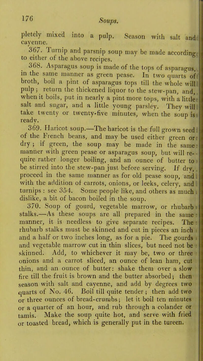 pletely mixed into a pulp. Season with salt and cayenne. 3(J7. J urnip and parsnip soup may be made according to either of the above recipes. 3(iS. Asparagus soup is made of the tops of asparagus, in the same manner as green pease. In two cpiarts of broth, boil a pint of asparagus tops till the whole will pulp; return the thickened liquor to the stew-pan, and, when it boils, put in nearly a pint more tops, with a little salt and sugar, and a little young parsley. They will take twenty or twenty-five minutes, when the soup is ready. 369. Haricot soup.—The haricot is the full grown seed , of the French beans, and maybe used either green or dry; if green, the soup may be made in the same: manner with green pease or asparagus soup, but will re- quire rather longer boiling, and an ounce of butter to be stirred into the stew-pan just before serving. If drv, proceed in the same manner as for old pease soup, and with the addition of carrots, onions, or leeks, celery, and turnips : see 354. Some people like, and others as much dislike, a bit of bacon boiled in the soup. 370. Soup of gourd, vegetable marrow, or rhubarb stalks.—As these soups are all prepared in the same manner, it is needless to give separate recipes. The rhubarb stalks must be skinned and cut in pieces an inch and a half or two inches long, as for a pie. The gourds i and vegetable marrow cut in thin slices, but need not be skinned. Add, to whichever it may be, two or three onions and a carrot sliced, an ounce of lean ham, cut thin, and an ounce of butter: shake them over a slow fire till the fruit is brown and the butter absorbed; then season with salt and cayenne, and add by degrees two quarts of No. 46. Boil till quite tender ; then add two or three ounces of bread-crumbs; let it boil ten minutes or a quarter of an hour, and rub through a colander or tamis. Make the soup quite hot, and serve with fried or toasted bread, which is generally put in the tureen.