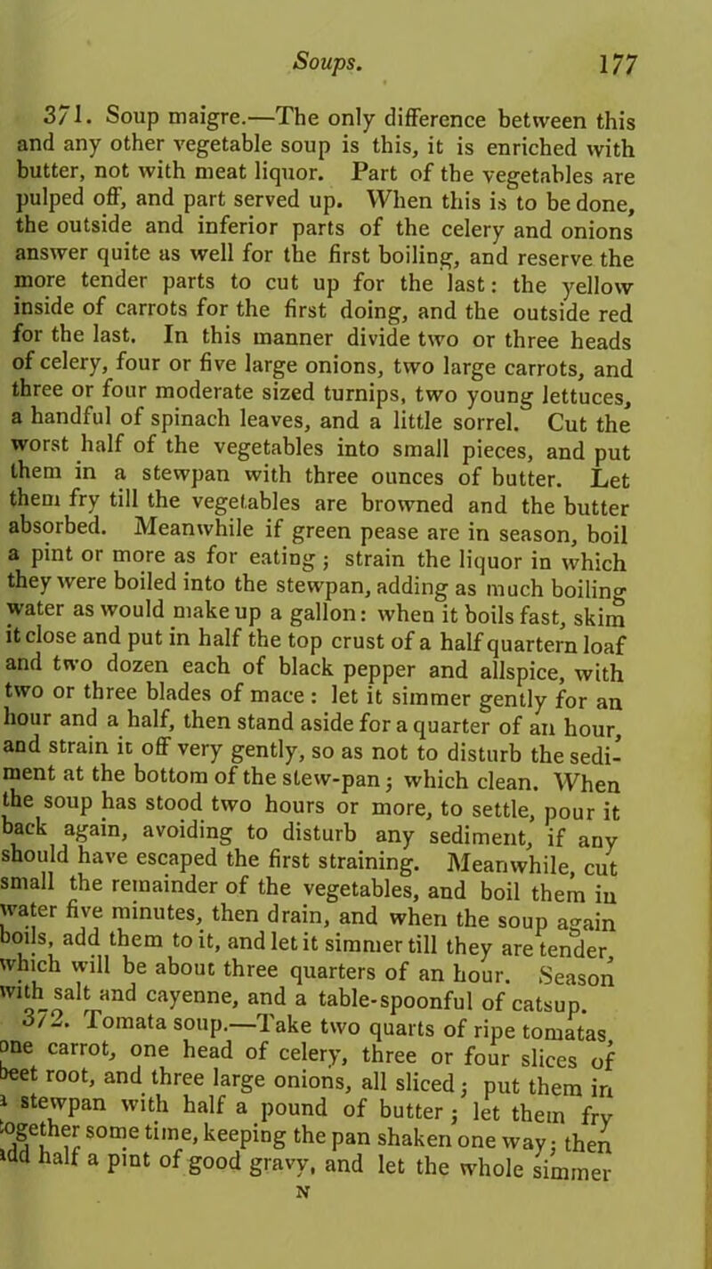 371. Soup maigre.—The only difference between this and any other vegetable soup is this, it is enriched with butter, not with meat liquor. Part of the vegetables are pulped off, and part served up. When this is to be done, the outside and inferior parts of the celery and onions answer quite as well for the first boiling, and reserve the more tender parts to cut up for the last: the yellow inside of carrots for the first doing, and the outside red for the last. In this manner divide two or three heads of celery, four or five large onions, two large carrots, and three or four moderate sized turnips, two young lettuces, a handful of spinach leaves, and a little sorrel. Cut the worst half of the vegetables into small pieces, and put them in a stewpan with three ounces of butter. Let them fry till the vegetables are browned and the butter absorbed. Meanwhile if green pease are in season, boil a pint or more as for eating ; strain the liquor in which they were boiled into the stewpan, adding as much boiling- water as would make up a gallon: when it boils fast, skim it close and put in half the top crust of a half quartern loaf and two dozen each of black pepper and allspice, with two or three blades of mace : let it simmer gently for an hour and a half, then stand aside for a quarter of an hour, and strain it off very gently, so as not to disturb the sedi- ment at the bottom of the stew-pan 3 which clean. When the soup has stood two hours or more, to settle, pour it back again, avoiding to disturb any sediment, if any should have escaped the first straining. Meanwhile, cut small the remainder of the vegetables, and boil them in water five minutes, then drain, and when the soup a-ain boils, add them to it, and let it simmer till they are tender which will be about three quarters of an hour. Season with salt and cayenne, and a table-spoonful of catsup. /-. Tomata soup, lake two quarts of ripe tomatas one carrot, one head of celery, three or four slices of beet root, and three large onions, all sliced 3 put them in 1 stewpan with half a pound of butter 3 let them fry ■ogether some time, keeping the pan shaken one way; then idd half a pint of good gravy, and let the whole simmer N