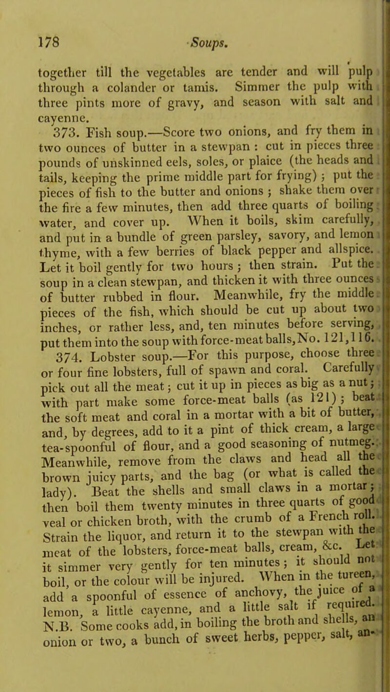 together till the vegetables are tender and will pulp through a colander or taniis. Simmer the pulp with three pints more of gravy, and season with salt and cayenne. 373. Fish soup.—Score two onions, and fry them in two ounces of butter in a stewpan : cut in pieces three pounds of unskinned eels, soles, or plaice (the heads and tails, keeping the prime middle part for frying) ; put the pieces of fish to the butter and onions ; shake them over the fire a few minutes, then add three quarts of boiling water, and cover up. When it boils, skim carefully, and put in a bundle of green parsley, savory, and lemon thyme, with a few berries of black pepper and allspice. Let it boil gently for two hours ; then strain. Put the soup in a clean stewpan, and thicken it with three ounces of butter rubbed in flour. Meanwhile, fry the middle pieces of the fish, which should be cut up about two inches, or rather less, and, ten minutes before serving, put them into the soup with force-meat balls,No. 121,116. 374. Lobster soup.—For this purpose, choose three or four fine lobsters, full of spawn and coral. Carefully pick out all the meat; cut it up in pieces as big as a nut; with part make some force-meat balls (as 121); beat, the soft meat and coral in a mortar with a bit of butter, and, by degrees, add to it a pint of thick cream, a large tea-spoonful of flour, and a good seasoning of nutmeg.. Meanwhile, remove from the claws and head all the brown juicy parts, and the bag (or what. is called the lady). Beat the shells and small claws in a mortar; then boil them twenty minutes in three quarts of good veal or chicken broth, with the crumb of a French roll. Strain the liquor, and return it to the stewpan with the meat of the lobsters, force-meat balls, cream, &c. Bet it simmer very gently for ten minutes ; it should nnt boil or the colo.fr will be injured. When in the tureen add a spoonful of essence of anchovy, the juice of a lemon, a little cayenne, and a little salt if requi - N.B. Some cooks add, in boiling the broth and shells, « onion or two, a bunch of sweet herbs, pepper, salt, an-