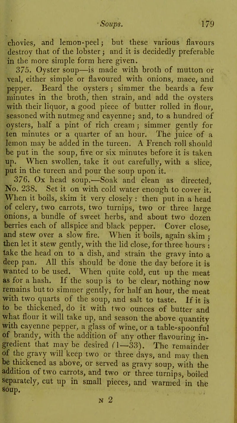 chovies, and lemon-peel; but these various flavours destroy that of the lobster; and it is decidedly preferable in the more simple form here given. 375. Oyster soup—is made with broth of mutton or veal, either simple or flavoured with onions, mace, and pepper. Beard the oysters ; simmer the beards a few minutes in the broth, then strain, and add the oysters with their liquor, a good piece of butter rolled in flour, seasoned with nutmeg and cayenne; and, to a hundred of oysters, half a pint of rich cream; simmer gently for ten minutes or a quarter of an hour. The juice of a lemon may be added in the tureen. A French roll should be put in the soup, five or six minutes before it is taken up. When swollen, take it out carefully, with a slice, put in the tureen and pour the soup upon it. 37C. Ox head soup.—Soak and clean as directed. No. 238. Set it on with cold water enough to cover it. When it boils, skim it very closely : then put in a head of celery, two carrots, two turnips, two or three large onions, a bundle of sweet herbs, and about two dozen berries each of allspice and black pepper. Cover close, and stew over a slow fire. When it boils, again skim ; then let it stew gently, with the lid close, for three hours : take the head on to a dish, and strain the gravy into a deep pan. All this should be doue the day before it is wanted to be used. When quite cold, cut up the meat as for a hash. If the soup is to be clear, nothing now remains but to simmer gently, for half an hour, the meat with two quarts of the soup, and salt to taste. If it is to be thickened, do it with two ounces of butter and what flour it will take up, and season the above quantity with cayenne pepper, a glass of wine, or a table-spoonful of brandy, with the addition of any other flavouring in- gredient that maybe desired f 1—33). The remainder of the gravy will keep two or three days, and may then be thickened as above, or served as gravy soup, with the addition of two carrots, and two or three turnips, boiled separately, cut up in small pieces, and warmed in the soup.