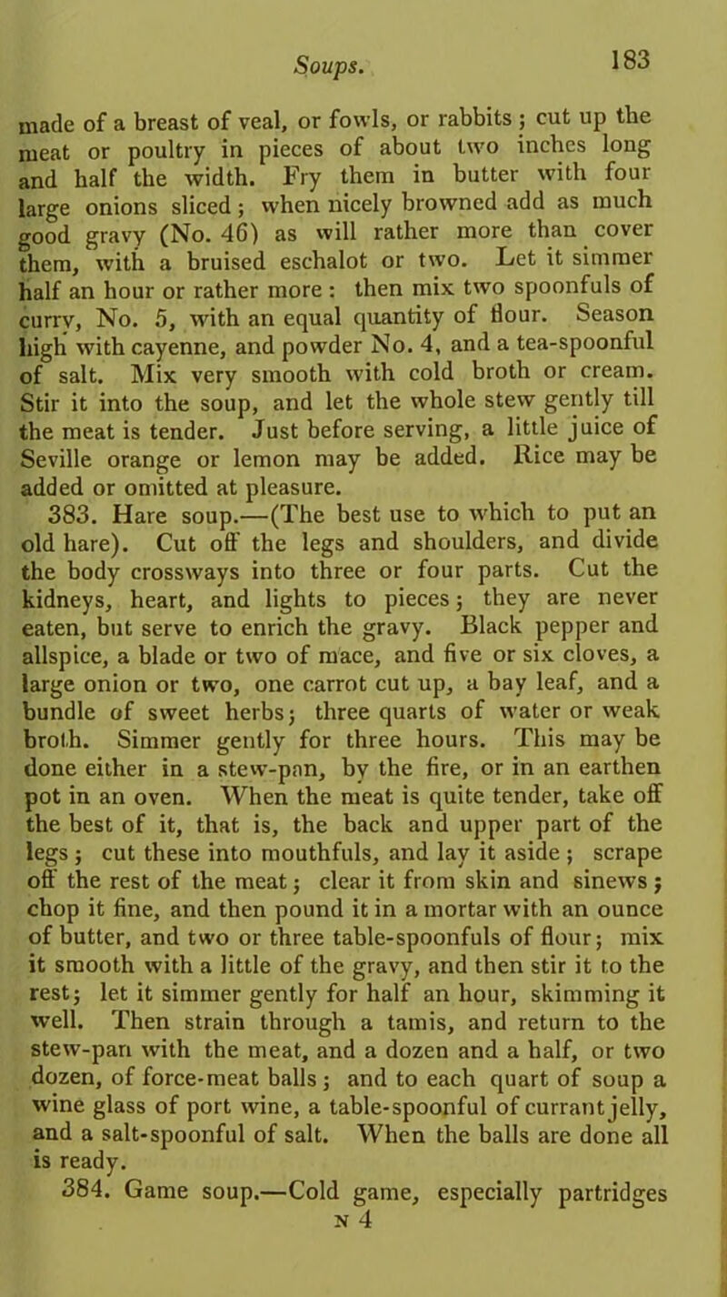 made of a breast of veal, or fowls, or rabbits ; cut up the meat or poultry in pieces of about two inches long and half the width. Fry them in butter with four large onions sliced; when nicely browned add as much good gravy (No. 46) as will rather more than cover them, with a bruised eschalot or two. Let it simmer half an hour or rather more : then mix two spoonfuls of currv, No. 5, with an equal quantity of dour. Season high with cayenne, and powder No. 4, and a tea-spoonful of salt. Mix very smooth with cold broth or cream. Stir it into the soup, and let the whole stew gently till the meat is tender. Just before serving, a little juice of Seville orange or lemon may be added. Rice may be added or omitted at pleasure. 383. Hare soup.—(The best use to which to put an old hare). Cut off the legs and shoulders, and divide the body crossways into three or four parts. Cut the kidneys, heart, and lights to pieces; they are never eaten, but serve to enrich the gravy. Black pepper and allspice, a blade or two of mace, and five or six cloves, a large onion or two, one carrot cut up, a bay leaf, and a bundle of sweet herbs; three quarts of water or weak broth. Simmer gently for three hours. This may be done either in a stew-pan, by the fire, or in an earthen pot in an oven. When the meat is quite tender, take off the best of it, that is, the back and upper part of the legs; cut these into mouthfuls, and lay it aside ; scrape off' the rest of the meat; clear it from skin and sinews ; chop it fine, and then pound it in a mortar with an ounce of butter, and two or three table-spoonfuls of flour; mix it smooth with a little of the gravy, and then stir it to the rest; let it simmer gently for half an hour, skimming it well. Then strain through a tamis, and return to the stew-pan with the meat, and a dozen and a half, or two dozen, of force-meat balls; and to each quart of soup a wine glass of port wine, a table-spoonful of currant jelly, and a salt-spoonful of salt. When the balls are done all is ready. 384. Game soup.—Cold game, especially partridges
