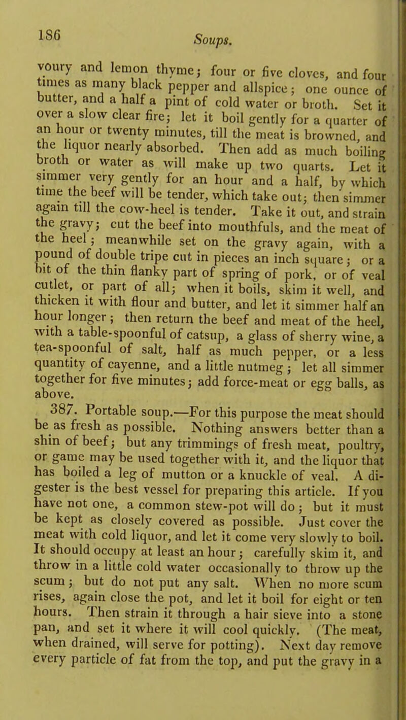 1SG voury and lemon thyme j four or five cloves, and four times as many black pepper and allspice; one ounce of butter, and a half a pint of cold water or broth. Set it over a slow clear fire; let it boil gently for a quarter of an hour or twenty minutes, till the meat is browned, and the liquor nearly absorbed. Then add as much boiling broth or water as will make up two quarts. Let it simmer very gently for an hour and a half, by which time the beef will be tender, which take out; then simmer again till the cow-heel is tender. Take it out, and strain the gravy; cut the beef into mouthfuls, and the meat of the heel ; meanwhile set on the gravy again, with a pound of double tripe cut in pieces an inch square; or a bit of the thin flanky part of spring of pork, or of veal cutlet, or part of all; when it boils, skim it well, and thicken it with flour and butter, and let it simmer half an lioui longer ; then return the beef and meat of the heel, with a table-spoonful of catsup, a glass of sherry wine, a tea-spoonful of salt, half as much pepper, or a less quantity of cayenne, and a little nutmeg ; let all simmer together for five minutes; add force-meat or egg balls, as above. 38/. Portable soup.—For this purpose the meat should be as fresh as possible. Nothing answers better than a shin of beef; but any trimmings of fresh meat, poultry, or game may be used together with it, and the liquor that has boiled a leg of mutton or a knuckle of veal, A di- gester is the best vessel for preparing this article. If you have not one, a common stew-pot will do ; but it must be kept as closely covered as possible. Just cover the meat with cold liquor, and let it come very slowly to boil. It should occupy at least an hour; carefully skim it, and throw in a little cold water occasionally to throw up the scum; but do not put any salt. When no more scum rises, again close the pot, and let it boil for eight or ten hours. Then strain it through a hair sieve into a stone pan, and set it where it will cool quickly. (The meat, when drained, will serve for potting). Next day remove every particle of fat from the top, and put the gravy in a