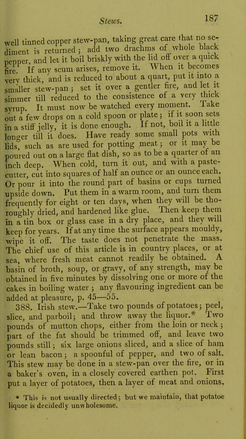 Stews. well tinned copper stew-pan, taking great care that no se- diment is returned ; add two drachms of whole black pepper, and let it boil briskly with the lid off oyer a quick fire. If anv scum arises, remove it. When it becomes very thick, and is reduced to about a quart, put it into a smaller stew-pan ; set it over a gentler fire, and let it simmer till reduced to the consistence of a very thick syrup. It must now be watched every moment. 1 ake out a few drops on a cold spoon or plate; if it soon sets in a stiff jelly, it is done enough. If not, boil it a little longer till it does. Have ready some small pots with lids, such as are used for potting meat; or it may be poured out on a large flat dish, so as to be a quaiter of an inch deep. When cold, turn it out, and with a paste- cutter, cut into squares of half an ounce or an ounce each. Or pour it into the round part of basins or cups turned upside down. Put them in a warm room, and turn them frequently for eight or ten days, when they will be tho- roughly dried, and hardened like glue, ffhen keep them in a tin box or glass case in a dry place, and they will keep for years. If at any time the surface appears mouldy, wipe it off. The taste does not penetrate the mass. The chief use of this article is in country places, or at sea, where fresh meat cannot readily be obtained. A basin of broth, soup, or gravy, of any strength, may be obtained in five minutes by dissolving one or more of the cakes in boiling water ; any flavouring ingredient can be added at pleasure, p. 45—55. 388. Irish stew.—Take two pounds of potatoes; peel, slice, and parboil; and throw away the liquor.* Two pounds of mutton chops, either from the loin or neck; part of the fat should be trimmed off, and leave two pounds still; six large onions sliced, and a slice of ham or lean bacon; a spoonful of pepper, and two of salt. This stew may be done in a stew-pan over the fire, or in a baker’s oven, in a closely covered earthen pot. First put a layer of potatoes, then a layer of meat and onions. * This is not usually directed; but we maintain, that potatoe liquor is decidedly unwholesome.