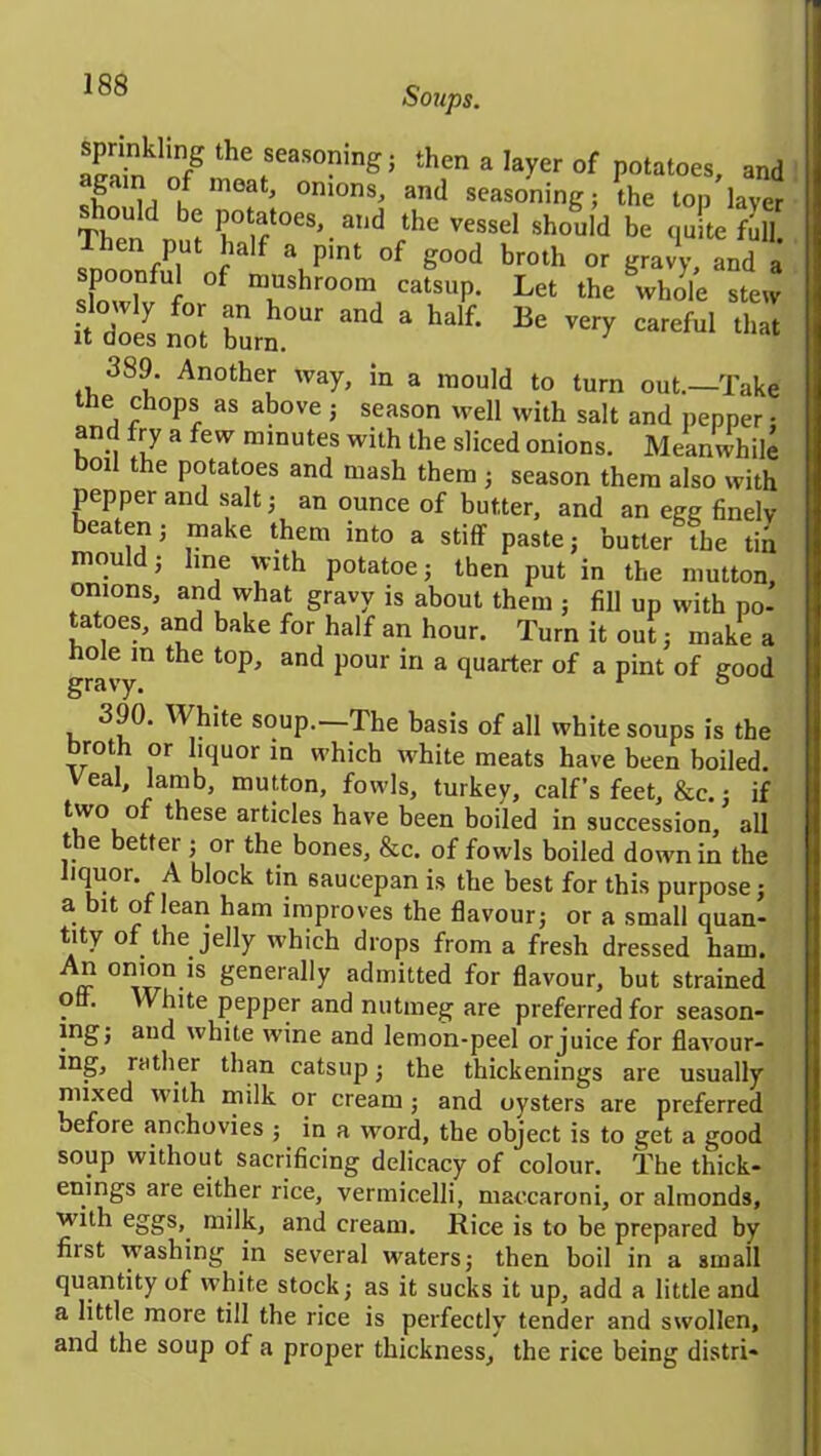 Skln7thefeaS°ing; thena layer of potatoes, and sfmU K °mons' and seasoning; the top layer Then nu? h° f068'. a,ld fthe vessel should be quite full, hen put half a pint of good broth or gravy, and a sporaful of mushroom catsup. Let the \vl,olc stew £& not bum0 ^ a half' Be *« 389. Another way, in a mould to turn out.—Take lie chops as above ; season well with salt and pepper • and fry a few minutes with the sliced onions. Meanwhile oil the potatoes and mash them ; season them also with pepper and salt; an ounce of butter, and an egg finely beaten; make them into a stiff paste; butter the tin mould; line with potatoe; then put in the mutton, onions, and what gravy is about them ; fill up with po- tatoes, and bake for half an hour. Turn it onl, make a gravy11 ^ ^ P°U1 “ & Tlarter of a Pint of good 390. White soup.—The basis of all white soups is the broth or liquor in which white meats have been boiled, veal, lamb, mutton, fowls, turkey, calf’s feet, &c.; if two of these articles have been boded in succession, all the better ; or the bones, &c. of fowls boiled down in the liquor. A block tin saucepan is the best for this purpose; a bit of lean ham improves the flavour; or a small quan- tity of the jelly which drops from a fresh dressed ham. ff °IVX<?IVS generaby admitted for flavour, but strained otf. White pepper and nutmeg are preferred for season- }nS> auc* white wine and lemon-peel or juice for flavour- ing-> rather than catsup; the thickenings are usually mixed with milk or cream ; and oysters are preferred before anchovies ; in a word, the object is to get a good soup without sacrificing delicacy of colour. The thick- enings are either rice, vermicelli, maccaroni, or almonds, with eggs,, milk, and cream. Rice is to be prepared by fiist washing in several waters; then boil in a small quantity of white stock; as it sucks it up, add a little and a little more till the rice is perfectly tender and swollen, and the soup of a proper thickness, the rice being distri*