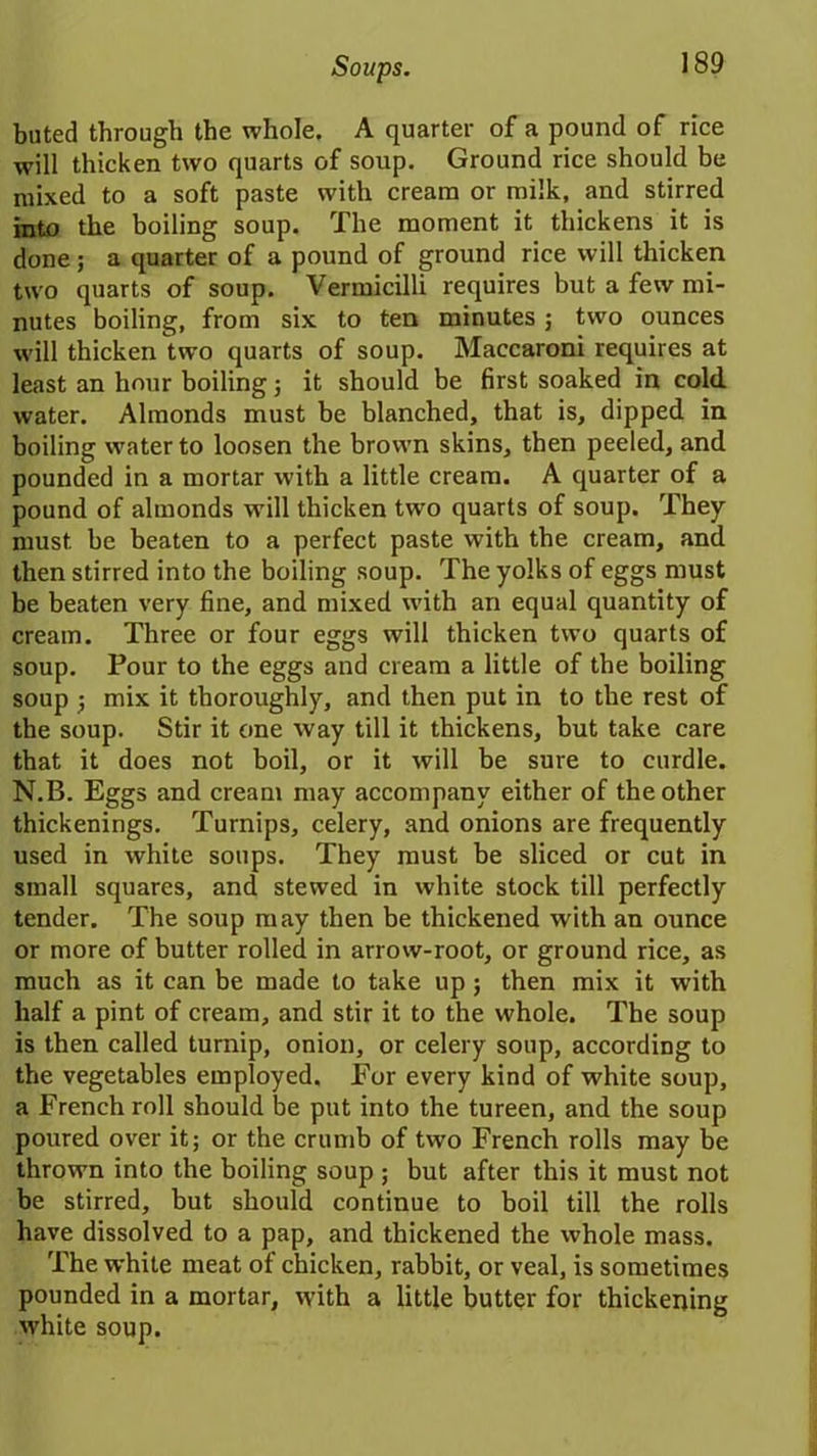 buted through the whole. A quarter of a pound of rice will thicken two quarts of soup. Ground rice should be mixed to a soft paste with cream or milk, and stirred into the boiling soup. The moment it thickens it is done; a quarter of a pound of ground rice will thicken two quarts of soup. Vermicilli requires but a few mi- nutes boiling, from six to ten minutes; two ounces will thicken two quarts of soup. Maccaroni requires at least an hour boiling ; it should be first soaked in cold water. Almonds must be blanched, that is, dipped in boiling water to loosen the brown skins, then peeled, and pounded in a mortar with a little cream. A quarter of a pound of almonds will thicken two quarts of soup. They must be beaten to a perfect paste with the cream, and then stirred into the boiling soup. The yolks of eggs must be beaten very fine, and mixed with an equal quantity of cream. Three or four eggs will thicken two quarts of soup. Pour to the eggs and cream a little of the boiling soup •, mix it thoroughly, and then put in to the rest of the soup. Stir it one way till it thickens, but take care that it does not boil, or it will be sure to curdle. N.B. Eggs and cream may accompany either of the other thickenings. Turnips, celery, and onions are frequently used in white soups. They must be sliced or cut in small squares, and stewed in white stock till perfectly tender. The soup may then be thickened with an ounce or more of butter rolled in arrow-root, or ground rice, as much as it can be made to take up; then mix it with half a pint of cream, and stir it to the whole. The soup is then called turnip, onion, or celery soup, according to the vegetables employed. For every kind of white soup, a French roll should be put into the tureen, and the soup poured over it; or the crumb of two French rolls may be thrown into the boiling soup ; but after this it must not be stirred, but should continue to boil till the rolls have dissolved to a pap, and thickened the whole mass. The white meat of chicken, rabbit, or veal, is sometimes pounded in a mortar, rvith a little butter for thickening white soup.