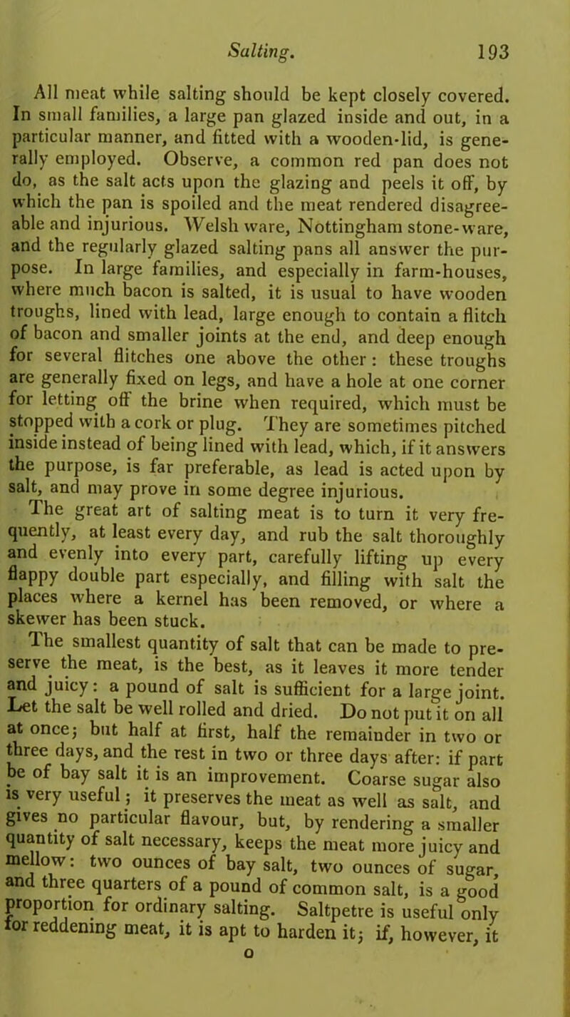 All meat while salting should be kept closely covered. In small families, a large pan glazed inside and out, in a particular manner, and fitted with a wooden-lid, is gene- rally employed. Observe, a common red pan does not do, as the salt acts upon the glazing and peels it off, by which the pan is spoiled and the meat rendered disagree- able and injurious. Welsh ware, Nottingham stone-ware, and the regularly glazed salting pans all answer the pur- pose. In large families, and especially in farm-houses, where much bacon is salted, it is usual to have wooden troughs, lined with lead, large enough to contain a flitch of bacon and smaller joints at the end, and deep enough for several flitches one above the other : these troughs are generally fixed on legs, and have a hole at one corner for letting off the brine when required, which must be stopped with a cork or plug. They are sometimes pitched inside instead of being lined with lead, which, if it answers the purpose, is far preferable, as lead is acted upon by salt, and may prove in some degree injurious. The great art of salting meat is to turn it very fre- quently, at least every day, and rub the salt thoroughly and evenly into every part, carefully lifting up every flappy double part especially, and filling with salt the places where a kernel has been removed, or where a skewer has been stuck. The smallest quantity of salt that can be made to pre- serve. the meat, is the best, as it leaves it more tender and juicy: a pound of salt is sufficient for a large joint. Let the salt be well rolled and dried. Do not put it on all at once; but half at first, half the remaiuder in two or three days, and the rest in two or three days after: if part be of bay salt it is an improvement. Coarse sugar also is very useful; it preserves the meat as well as salt, and gives no particular flavour, but, by rendering a smaller quantity of salt necessary, keeps the meat more juicy and mellow: two ounces of bay salt, two ounces of sugar, and three quarters of a pound of common salt, is a good proportion for ordinary salting. Saltpetre is useful only tor reddening meat, it is apt to harden it5 if, however, it