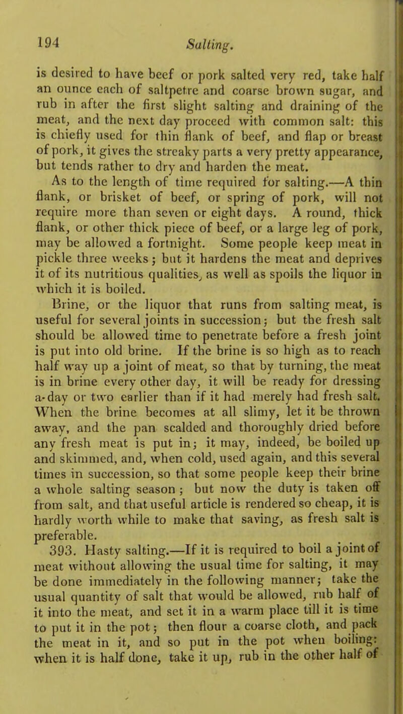 is desired to have beef or pork salted very red, take half an ounce each of saltpetre and coarse brown sugar, and rub in after the first slight salting and draining of the meat, and the next day proceed with common salt: this is chiefly used for thin flank of beef, and flap or breast of pork, it gives the streaky parts a very pretty appearance, but tends rather to dry and harden the meat. As to the length of time required for salting.—A thin flank, or brisket of beef, or spring of pork, will not require more than seven or eight days. A round, thick flank, or other thick piece of beef, or a large leg of pork, may be allowed a fortnight. Some people keep meat in pickle three weeks; but it hardens the meat and deprives it of its nutritious qualities, as well as spoils the liquor in which it is boiled. Brine, or the liquor that runs from salting meat, is useful for several joints in succession; but the fresh salt should be allowed time to penetrate before a fresh joint is put into old brine. If the brine is so high as to reach half way up a joint of meat, so that by turning, the meat is in brine every other day, it will be ready for dressing a-day or two earlier than if it had merely had fresh salt. When the brine becomes at all slimy, let it be thrown away, and the pan scalded and thoroughly dried before any fresh meat is put in; it may, indeed, be boiled up and skimmed, and, when cold, used agaiu, and this several times in succession, so that some people keep their brine a whole salting season ; but now the duty is taken off from salt, and that useful article is rendered so cheap, it is hardly worth while to make that saving, as fresh salt is preferable. 393. Hasty salting.—If it is required to boil a joint of meat without allowing the usual time for salting, it may be done immediately in the following manner; take the usual quantity of salt that would be allowed, rub half of it into the meat, and set it in a warm place till it is time to put it in the pot; then flour a coarse cloth, and pack the meat in it, and so put in the pot when boiling: when it is half done, take it up, rub in the other half of