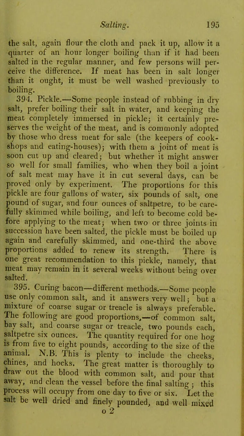 the salt, again flour the cloth and pack it up, allow it a quarter of an hour longer boiling than if it had been salted in the regular manner, and few persons will per- ceive the difference. If meat has been in salt longer than it ought, it must be well washed previously to boiling. 394. Pickle.—Some people instead of rubbing in dry salt, prefer boiling their salt in water, and keeping the meat completely immersed in pickle; it certainly pre- serves the weight of the meat, and is commonly adopted by those who dress meat for sale (the keepers of cook- shops and eating-houses); with them a joint of meat is soon cut up and cleared; but whether it might answer so well for small families, who when they boil a joint of salt meat may have it in cut several days, can be proved only by experiment. The proportions for this pickle are four gallous of water, six pounds of salt, one pound of sugar, and four ounces of saltpetre, to be care- fully skimmed while boiling, and left to become cold be- fore applying to the meat; when two or three joints in succession have been salted, the pickle must be boiled up again and carefully skimmed, and one-third the above proportions added to renew its strength. There is one great recommendation to this pickle, namely, that meat may remain in it several weeks without being over salted. 395. Curing bacon—different methods.—Some people use only common salt, and it answers very well; but a mixture of coarse sugar or treacle is always preferable. .The following are good proportions,—of common salt, bay salt, and coarse sugar or treacle, two pounds each, saltpetre six ounces. The quantity required for one hog is from five to eight pounds, according to the size of the animal. N.B. This is plenty to include the cheeks, chines, and hocks. The great matter is thoroughly to draw out the blood with common salt, and pour that, away, and clean the vessel before the final salting ; this process will occupy from one day to five or six. Let the salt be well dried and finely pounded, and well mixed