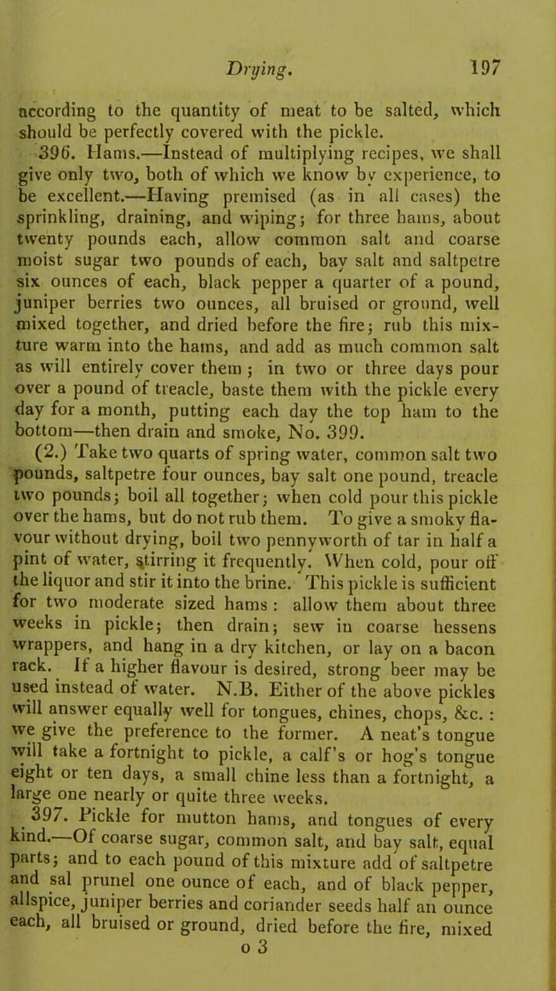 according to the quantity of meat to be salted, which should be perfectly covered with the pickle. 39(i. Hams.—Instead of multiplying recipes, we shall give only two, both of which we know bv experience, to be excellent.—Having premised (as in all cases) the sprinkling, draining, and wiping; for three hams, about twenty pounds each, allow common salt and coarse moist sugar two pounds of each, bay salt and saltpetre six ounces of each, black pepper a quarter of a pound, juniper berries two ounces, all bruised or ground, well mixed together, and dried before the fire; rub this mix- ture warm into the hams, and add as much common salt as will entirely cover them ; in two or three days pour over a pound of treacle, baste them with the pickle every day for a month, putting each day the top ham to the bottom—then drain and smoke, No. 399. (2.) Take two quarts of spring water, common salt tw’o pounds, saltpetre four ounces, bay salt one pound, treacle two pounds; boil all together; when cold pour this pickle over the hams, but do not rub them. To give a smoky fla- vour without drying, boil two pennyworth of tar in half a pint of w’ater, stirring it frequently. When cold, pour oil the liquor and stir it into the brine. This pickle is sufficient for two moderate, sized hams : allow them about three weeks in pickle; then drain; sew in coarse hessens wrappers, and hang in a dry kitchen, or lay on a bacon rack. If a higher flavour is desired, strong beer may be used instead of water. N.B. Either of the above pickles will answer equally well for tongues, chines, chops, &c. : we give the preference to the former. A neat’s tongue will take a fortnight to pickle, a calf’s or hog’s tongue eight or ten days, a small chine less than a fortnight, a large one nearly or quite three weeks. 397. Pickle for mutton hams, and tongues of every kind. Of coarse sugar, common salt, and bay salt, equal parts; and to each pound of this mixture add of saltpetre and sal prunel one ounce of each, and of black pepper, allspice, juniper berries and coriander seeds half an ounce each, all bruised or ground, dried before the fire, mixed