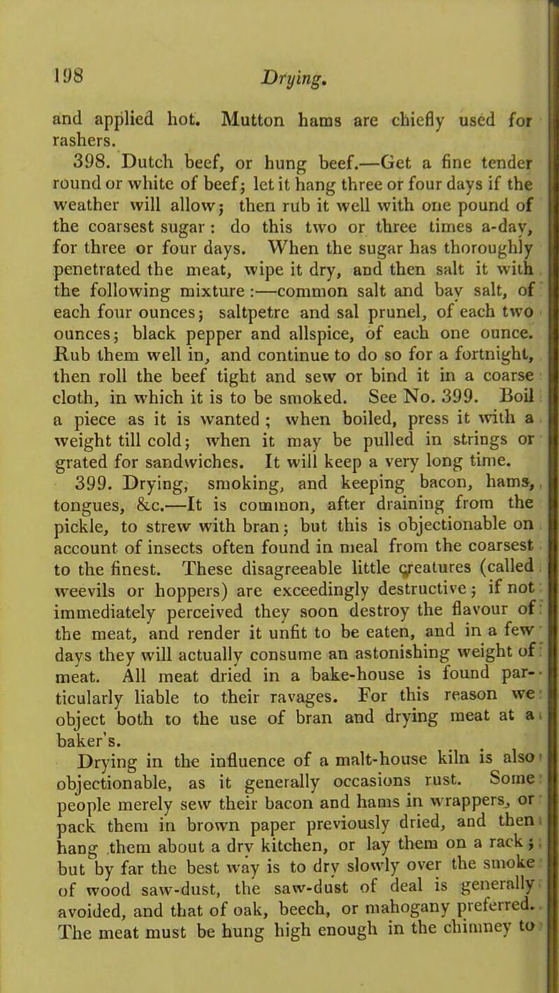 and applied hot. Mutton hams are chiefly used for rashers. 398. Dutch beef, or hung beef.—Get a fine tender round or white of beef; let it hang three or four days if the weather will allow; then rub it well with one pound of the coarsest sugar : do this two or three times a-dav, for three or four days. When the sugar has thoroughly penetrated the meat, wipe it dry, and then salt it with the following mixture:—common salt and bay salt, of each four ounces; saltpetre and sal prunel, of each two ounces; black pepper and allspice, of each one ounce. Rub them well in, and continue to do so for a fortnight, then roll the beef tight and sew or bind it in a coarse cloth, in which it is to be smoked. See No. 399. Boil a piece as it is wanted ; when boiled, press it with a weight till cold; when it may be pulled in strings or grated for sandwiches. It will keep a very long time. 399. Drying, smoking, and keeping bacon, hams, tongues, &c.—It is common, after draining from the pickle, to strew with bran; but this is objectionable on account of insects often found in meal from the coarsest to the finest. These disagreeable little features (called weevils or hoppers) are exceedingly destructive; if not immediately perceived they soon destroy the flavour of the meat, and render it unfit to be eaten, and in a few days they will actually consume an astonishing weight of meat. All meat dried in a bake-house is found par- ■ ticularly liable to their ravages. For this reason we object both to the use of bran and drying meat at a baker’s. Drying in the influence of a malt-house kiln is also objectionable, as it generally occasions rust. Some people merely sew their bacon and hams in wrappers, or pack them in brown paper previously dried, and then hang them about a drv kitchen, or lay them on a rack; but by far the best way is to dry slowly over the smoke of wood saw-dust, the saw-dust of deal is generally avoided, and that of oak, beech, or mahogany preferred. The meat must be hung high enough in the chimney to