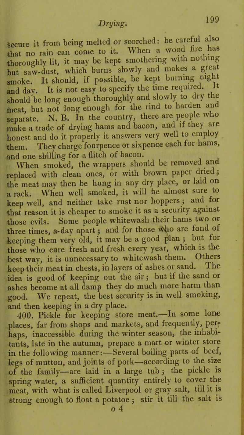 secure it from being melted or scorched: be careful also that no rain can come to it. When a wood fare has thoroughly lit, it may be kept smothering with nothing but saw-dust, which burns slowly and makes a great smoke. It should, if possible, be kept burning nigh anddav. It is not easy to specify the time required. Jt should'be long enough thoroughly and slowly to dry the meat, but not long enough for the rind to harden and separate. N. B. In the country, there are people who make a trade of drying hams and bacon, and if they are honest and do it properly it answers very well to employ them. They charge fourpence or sixpence each for hams, and one shilling for a flitch of bacon. When smoked, the wrappers should be removed and replaced with clean ones, or with brown paper dried 5 the meat may then be hung in any dry place, or laid on a rack. When well smoked, it will be almost sure to keepwell, and neither take rust nor hoppers; and for that reason it is cheaper to smoke it as a security against those evils. Some people whitewash their hams two or three times, a-day apart j and for those v^o are fond of keeping them very old, it may be a good plan but for those who cure fresh and fresh every year, which is the best way, it is unnecessary to whitewash them. Others keep their meat in chests, in layers of ashes or sand. I he idea is good of keeping out the air; but if the sand or ashes become at all damp they do much more harm than good. We repeat, the best security is in well smoking, and then keeping in a dry place. 400. Pickle for keeping store meat.—In some lone places, far from shops and markets, and frequently, per- haps, inaccessible during the winter season, the inhabi- tants, late in the autumn, prepare a mart or winter store in the following manner:—Several boiling parts of beef, legs of mutton, and joints of pork—according to the size of the family—are laid in a large tub ; the pickle is spring water, a sufficient quantity entirely to cover the meat, with what is called Liverpool or gray salt, till it is strong enough to float a potatoe $ stir it till the salt is