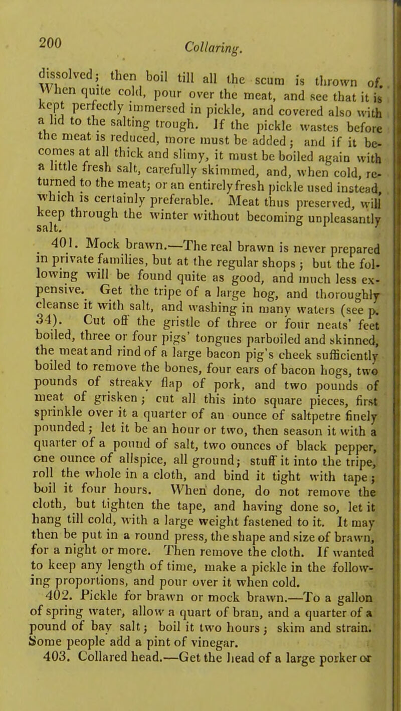 Collaring. wv!°1Ved- theo 1)0,1 1111 all the scum is thrown of. When quite cold, pour over the meat, and see that it is kept perfectly immersed in pickle, and covered also with a lid to the salting trough. If the pickle wastes before the meat is reduced, more must be added ; and if it be- comes at all thick and slimy, it must be boiled again with a little fresh salt, carefully skimmed, and, when cold, re- turned to the meat; or an entirely fresh pickle used instead, which is certainly preferable. Meat thus preserved, will keep through the winter without becoming unpleasantly salt. 401. Mock brawn.—The real brawn is never prepared in private families, but at the regular shops ; but the fol- lowing will be found quite as good, and much less ex- pensive. Get the tripe of a large hog, and thoroughly cleanse it with salt, and washing in many waters (see p. 34). Cut off the gristle of three or four neats’ feet boiled, three or four pigs tongues parboiled and skinned, the meat and rind of a large bacon pig’s cheek sufficiently boiled to remove the bones, four ears of bacon hogs, two pounds of streaky flap of pork, and two pounds of meat of grisken; cut all this into square pieces, first spiinkle over it a quarter of an ounce of saltpetre finely pounded; let it be an hour or two, then season it with a quai ter of a pound of salt, two ounces of black pepper, one ounce of allspice, all ground; stuff it into the tripe, roll the whole in a cloth, and bind it tight with tape ; boil it four hours. When done, do not remove the cloth, but tighten the tape, and having done so, let it hang till cold, with a large weight fastened to it. It may then be put in a round press, the shape and size of brawn, for a night or more. Then remove the cloth. If wanted to keep any length of time, make a pickle in the follow- ing proportions, and pour over it when cold. 402. Pickle for brawn or mock brawn.—To a gallon of spring water, allow a quart of bran, and a quarter of a pound of bay salt; boil it two hours; skim and strain. Some people add a pint of vinegar. 403. Collared head.—Get the head of a large porker or